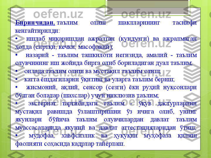 Биринчидан,  таълим  олиш  шаклларининг  таснифи 
кенгайтирилди:
•	
   	  ишлаб  чиқаришдан  ажралган  (кундузги)  ва  ажралмаган 
ҳолда (сиртқи, кечки, масофавий);
•	
   	  назарий  -  таълим  ташкилоти  негизида,  амалий  -  таълим 
олувчининг иш жойида бирга олиб бориладиган дуал таълим;
•	
     оилада таълим олиш ва мустақил таълим олиш;
•	
     катта ёшдагиларни ўқитиш ва уларга таълим бериш;
•	
   	  жисмоний,  ақлий,  сенсор  (сезги)  ёки  руҳий  нуқсонлари 
бўлган болалар (шахслар) учун инклюзив таълим;
•	
   	  экстернат  тартибидаги  таълим  -  ўқув  дастурларини 
мустақил  равишда  ўзлаштиришни  ўз  ичига  олиб,  унинг 
якунлари  бўйича  таълим  олувчилардан  давлат  таълим 
муассасаларида  якуний  ва  давлат  аттестацияларидан  ўтиш;
•	
   	 мудофаа,  хавфсизлик  ва  ҳуқуқни  муҳофаза  қилиш 
фаолияти соҳасида кадрлар тайёрлаш.                                             