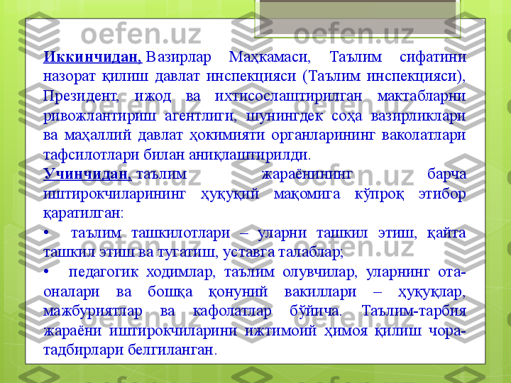 Иккинчидан,  Вазирлар  Маҳкамаси,  Таълим  сифатини 
назорат  қилиш  давлат  инспекцияси  (Таълим  инспекцияси), 
Президент,  ижод  ва  ихтисослаштирилган  мактабларни 
ривожлантириш  агентлиги,  шунингдек  соҳа  вазирликлари 
ва  маҳаллий  давлат  ҳокимияти  органларининг  ваколатлари 
тафсилотлари билан аниқлаштирилди.
Учинчидан,   таълим  жараёнининг  барча 
иштирокчиларининг  ҳуқуқий  мақомига  кўпроқ  этибор 
қаратилган:
•	
   	  таълим  ташкилотлари  –  уларни  ташкил  этиш,  қайта 
ташкил этиш ва тугатиш, уставга талаблар;
•	
   	  педагогик  ходимлар,  таълим  олувчилар,  уларнинг  ота-
оналари  ва  бошқа  қонуний  вакиллари  –  ҳуқуқлар, 
мажбуриятлар  ва  кафолатлар  бўйича.  Таълим-тарбия 
жараёни  иштирокчиларини  ижтимоий  ҳимоя  қилиш  чора-
тадбирлари белгиланган.                                             