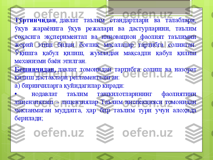 Тўртинчидан,  давлат  таълим  стандартлари  ва  талаблари, 
ўқув  жараёнига  ўқув  режалари  ва  дастурларини,  таълим 
соҳасига  экспериментал  ва  инновацион  фаолият  таълимни 
жорий  этиш  билан  боғлиқ  масалалар  тартибга  солинган. 
Ўқишга  қабул  қилиш,  жумладан  мақсадли  қабул  қилиш 
механизми баён этилган.
Бешинчидан,  
давлат  томонидан  тартибга  солиш  ва  назорат 
қилиш дастаклари регламентланган:
а) биринчиларга қуйидагилар киради:
•	
   	  нодавлат  таълим  ташкилотларининг  фаолиятини 
лицензиялаш  –  лицензиялар  Таълим  инспекцияси  томонидан 
чекланмаган  муддатга,  ҳар  бир  таълим  тури  учун  алоҳида 
берилади;                                             