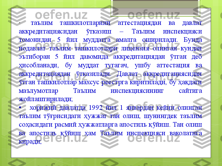 •    таълим  ташкилотларини  аттестациядан  ва  давлат 
аккредитациясидан  ўтказиш  –  Таълим  инспекцияси 
томонидан  5  йил  муддатга  амалга  оширилади.  Бунда 
нодавлат  таълим  ташкилотлари  лицензия  олинган  кундан 
эътиборан  5  йил  давомида  аккредитациядан  ўтган  деб 
ҳисобланади,  бу  муддат  тугагач,  ушбу  аттестация  ва 
аккредитациядан  ўтказилади.  Давлат  аккредитациясидан 
ўтган  ташкилотлар  махсус  реестрга  киритилади,  бу  ҳақдаги 
маълумотлар  Таълим  инспекциясининг  сайтига 
жойлаштирилади;
•     хорижий  давлатда  1992  йил  1  январдан  кейин  олинган 
таълим  тўғрисидаги  ҳужжат  тан  олиш,  шунингдек  таълим 
соҳасидаги расмий ҳужжатларга апостиль қўйиш. Тан олиш 
ва  апостиль  қўйиш  ҳам  Таълим  инспекцияси  ваколатига 
киради;                                             