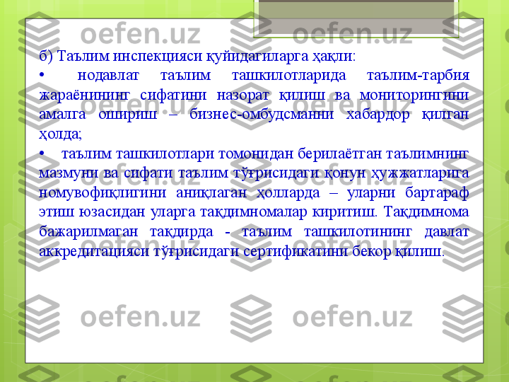 б) Таълим инспекцияси қуйидагиларга ҳақли:
•   	  нодавлат  таълим  ташкилотларида  таълим-тарбия 
жараёнининг  сифатини  назорат  қилиш  ва  мониторингини 
амалга  ошириш  –  бизнес-омбудсманни  хабардор  қилган 
ҳолда;
•	
     таълим ташкилотлари томонидан берилаётган таълимнинг 
мазмуни  ва  сифати  таълим  тўғрисидаги  қонун  ҳужжатларига 
номувофиқлигини  аниқлаган  ҳолларда  –  уларни  бартараф 
этиш  юзасидан  уларга  тақдимномалар  киритиш.  Тақдимнома 
бажарилмаган  тақдирда  -  таълим  ташкилотининг  давлат 
аккредитацияси тўғрисидаги сертификатини бекор қилиш.                                             