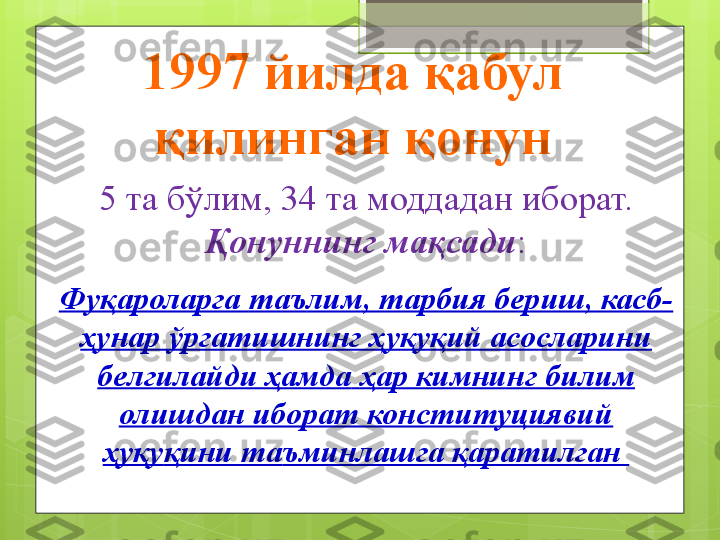 5 та бўлим, 34 та моддадан иборат.
Қонуннинг мақсади :
Фуқароларга  та ъ лим ,  тарбия бериш, касб-
ҳ унар  ў ргатишнинг  ҳ у қ у қ ий асосларини 
бе лгилайди ҳамда   ҳ ар кимнинг билим 
олишдан иборат конституциявий 
ҳ у қ у қ ини та ъ минлашга  қ аратилган 1997 йилда қабул 
қилинган қонун                                             