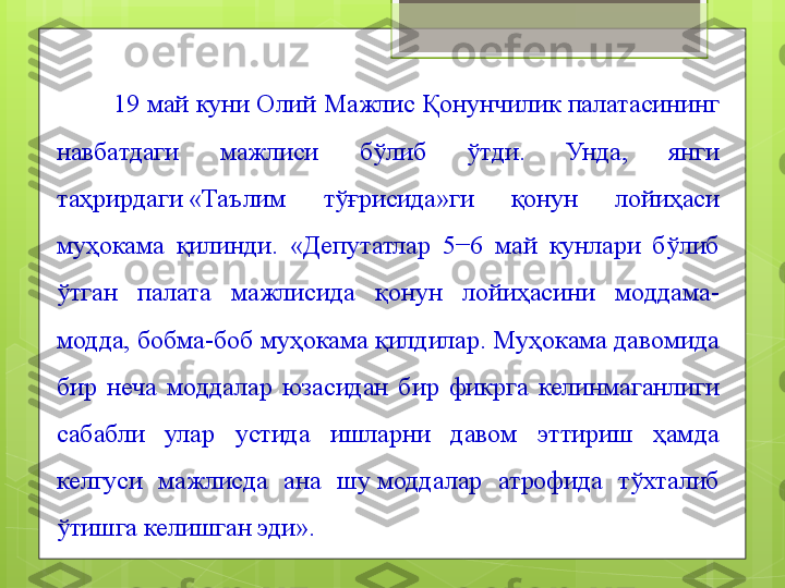         19 май куни Олий Мажлис Қонунчилик палатасининг 
навбатдаги  мажлиси  бўлиб  ўтди.  Унда,  янги 
таҳрирдаги «Таълим  тўғрисида»ги  қонун  лойиҳаси 
муҳокама  қилинди.  «Депутатлар  5−6  май  кунлари  бўлиб 
ўтган  палата  мажлисида  қонун  лойиҳасини  моддама-
модда, бобма-боб муҳокама қилдилар. Муҳокама давомида 
бир  неча  моддалар  юзасидан  бир  фикрга  келинмаганлиги 
сабабли  улар  устида  ишларни  давом  эттириш  ҳамда 
келгуси  мажлисда  ана  шу	
 моддалар  атрофида  тўхталиб 
ўтишга келишган эди».                                             