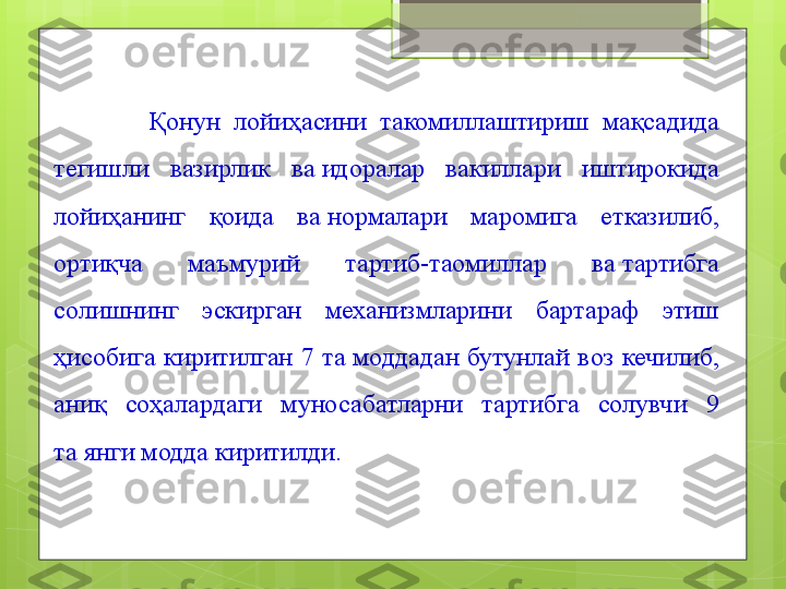               Қ онун  лойиҳасини  такомиллаштириш  мақсадида 
тегишли  вазирлик  ва идоралар  вакиллари  иштирокида 
лойиҳанинг  қоида  ва
 нормалари  маромига  етказилиб, 
ортиқча  маъмурий  тартиб-таомиллар  ва	
 тартибга 
солишнинг  эскирган  механизмларини  бартараф  этиш 
ҳисобига  киритилган  7  та	
 моддадан  бутунлай  воз  кечилиб, 
аниқ  соҳалардаги  муносабатларни  тартибга  солувчи  9 
та	
 янги модда киритилди.                                             