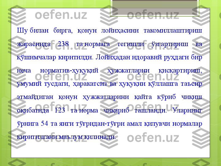 Шу билан  бирга,  қонун  лойиҳасини  такомиллаштириш 
жараёнида  238  та	
 нормага  тегишли  ўзгартириш  ва 
қўшимчалар киритилди. Лойиҳадан идоравий руҳдаги бир 
неча  норматив-ҳуқуқий  ҳужжатларни  қисқартириш, 
умумий  тусдаги,  ҳаракатсиз  ва  ҳуқуқни  қўллашга  таъсир 
этмайдиган  қонун  ҳужжатларини  қайта  кўриб  чиқиш 
оқибатида  123  та	
 норма  чиқариб  ташланди.  Уларнинг 
ўрнига  54  та	
 янги  тўғридан-тўғри  амал  қилувчи  нормалар 
киритилгани маълум қилинади.                                             