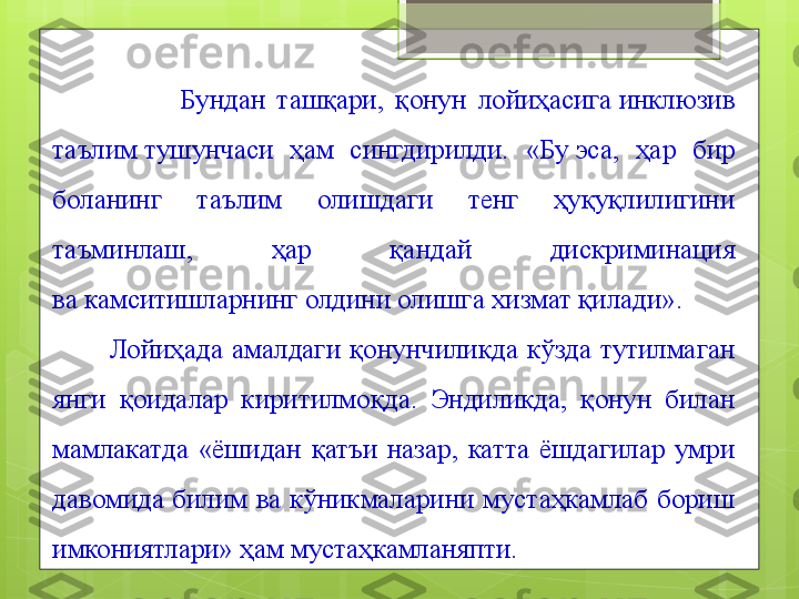                       Бундан  ташқари,  қонун  лойиҳасига инклюзив 
таълим	
 тушунчаси  ҳам  сингдирилди.  «Бу	 эса,  ҳар  бир 
боланинг  таълим  олишдаги  тенг  ҳуқуқлилигини 
таъминлаш,  ҳар  қандай  дискриминация 
ва	
 камситишларнинг олдини олишга хизмат қилади».
            Лойиҳада  амалдаги  қонунчиликда  кўзда  тутилмаган 
янги  қоидалар  киритилмоқда.  Эндиликда,  қонун  билан 
мамлакатда  «ёшидан  қатъи  назар,  катта  ёшдагилар  умри 
давомида  билим  ва  кўникмаларини  мустаҳкамлаб  бориш 
имкониятлари» ҳам мустаҳкамланяпти.                                             