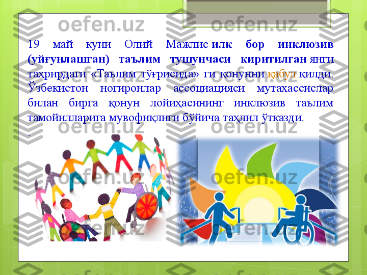 19  май  куни  Олий  Мажлис  илк  бор  инклюзив 
(уйғунлашган)  таълим  тушунчаси  киритилган  	
янги 
таҳрирдаги  «Таълим  тўғрисида»  ги  қонунни	
  қабул   қилди . 
Ўзбекистон  ногиронлар  ассоциацияси  мутахассислар 
билан  бирга  қонун  лойиҳасининг  инклюзив  таълим 
тамойилларига мувофиқлиги бўйича таҳлил ўтказди.
.                                             