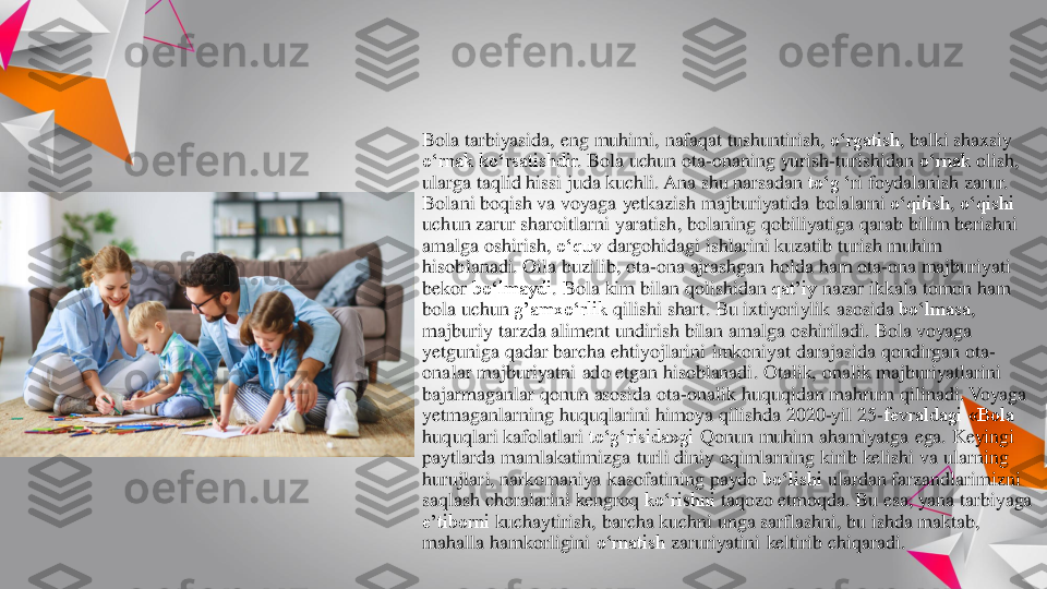 Bola 	tarbiyasida	, eng	muhimi	, nafaqat	tushuntirish	, o‘rgatish	, balki	shaxsiy	
o‘rnak	ko‘rsatishdir	. Bola 	uchun	ota	-onaning	yurish	-turishidan	o‘rnak	olish	, 	
ularga	taqlid 	hissi	juda	kuchli	. Ana 	shu	narsadan	to‘g	‘ri	foydalanish	zarur	. 	
Bolani 	boqish	va	voyaga	yetkazish	majburiyatida	bolalarni	o‘qitish	, o‘qishi	
uchun	zarur	sharoitlarni	yaratish	, bolaning	qobiliyatiga	qarab	bilim	berishni	
amalga	oshirish	, o‘quv	dargohidagi	ishlarini	kuzatib	turish	muhim	
hisoblanadi	. Oila	buzilib	, ota	-ona	ajrashgan	holda	ham 	ota	-ona	majburiyati	
bekor	bo‘lmaydi	. Bola 	kim	bilan	qolishidan	qat’iy	nazar	ikkala	tomon	ham 	
bola 	uchun	g’amxo‘rlik	qilishi	shart	. Bu 	ixtiyoriylik	asosida	bo‘lmasa	, 	
majburiy	tarzda	aliment 	undirish	bilan	amalga	oshiriladi	. Bola 	voyaga	
yetguniga	qadar	barcha	ehtiyojlarini	imkoniyat	darajasida	qondirgan	ota	-	
onalar	majburiyatni	ado 	etgan	hisoblanadi	. Otalik	, onalik	majburiyatlarini	
bajarmaganlar	qonun	asosida	ota	-onalik	huquqidan	mahrum	qilinadi	. Voyaga	
yetmaganlarning	huquqlarini	himoya	qilishda	2020	-yil 25	-fevraldagi «Bola 	
huquqlari	kafolatlari	to‘g‘risida»gi	Qonun	muhim	ahamiyatga	ega	. Keyingi	
paytlarda	mamlakatimizga	turli	diniy	oqimlarning	kirib	kelishi	va	ularning	
hurujlari	, narkomaniya	kasofatining	paydo	bo‘lishi	ulardan	farzandlarimizni	
saqlash	choralarini	kengroq	ko‘rishni	taqozo	etmoqda	. Bu 	esa	, yana	tarbiyaga	
e’tiborni	kuchaytirish	, barcha	kuchni	unga	sarflashni	, bu	ishda	maktab	, 	
mahalla 	hamkorligini	o‘rnatish	zaruriyatini	keltirib	chiqaradi	. 