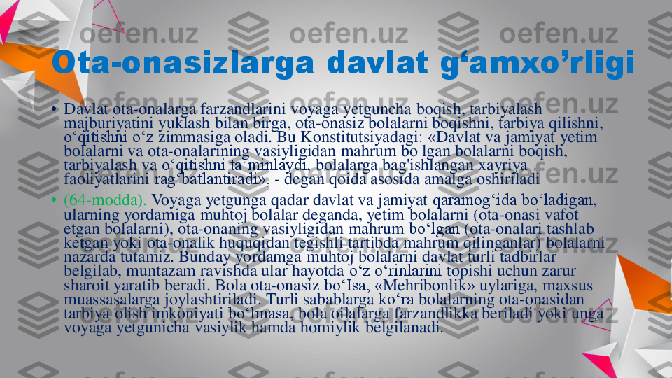 Ota	-	onasizlarga	davlat	g‘amxo’rligi	
•	Davlat	ota	-onalarga	farzandlarini	voyaga	yetguncha	boqish	, 	tarbiyalash	
majburiyatini	yuklash	bilan	birga	, 	ota	-onasiz	bolalarni	boqishni	, 	tarbiya	qilishni	, 	
o‘qitishni	o‘z	zimmasiga	oladi	. Bu 	Konstitutsiyadagi	: «	Davlat	va	jamiyat	yetim	
bolalarni	va	ota	-onalarining	vasiyligidan	mahrum	bo	lgan	bolalarni	boqish	, 	
tarbiyalash	va	o‘qitishni	ta’minlaydi	, 	bolalarga	bag'ishlangan	xayriya	
faoliyatlarini	rag‘batlantiradi	», 	-	degan	qoida	asosida	amalga	oshiriladi	
•	(64	-modda). 	Voyaga	yetgunga	qadar	davlat	va	jamiyat	qaramog‘ida	bo‘ladigan	, 	
ularning	yordamiga	muhtoj	bolalar	deganda	, 	yetim	bolalarni	(ota	-onasi	vafot	
etgan	bolalarni	), 	ota	-onaning	vasiyligidan	mahrum	bo‘lgan	(ota	-onalari	tashlab	
ketgan	yoki	ota	-onalik	huquqidan	tegishli	tartibda	mahrum	qilinganlar	) 	bolalarni	
nazarda	tutamiz	. 	Bunday	yordamga	muhtoj	bolalarni	davlat	turli	tadbirlar	
belgilab	, 	muntazam	ravishda	ular	hayotda	o‘z	o‘rinlarini	topishi	uchun	zarur	
sharoit	yaratib	beradi	. Bola 	ota	-onasiz	bo‘Isa	, «	Mehribonlik	» 	uylariga	, 	maxsus	
muassasalarga	joylashtiriladi	. 	Turli	sabablarga	ko‘ra	bolalarning	ota	-onasidan	
tarbiya	olish	imkoniyati	bo‘lmasa	, bola 	oilalarga	farzandlikka	beriladi	yoki	unga	
voyaga	yetgunicha	vasiylik	hamda	homiylik	belgilanadi	. 