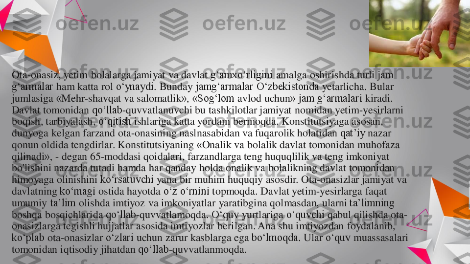 Ota	-onasiz	, 	yetim	bolalarga	jamiyat	va	davlat	g‘amxo‘rligini	amalga	oshirishda	turli	jam 	
g‘armalar	ham 	katta	rol	o‘ynaydi	. 	Bunday	jamg‘armalar	O‘zbekistonda	yetarlicha	. 	Bular	
jumlasiga	«	Mehr	-shavqat	va	salomatlik	», «	Sog‘lom	avlod	uchun	» jam 	g‘armalari	kiradi	. 	
Davlat	tomonidan	qo‘llab	-quvvatlanuvchi	bu	tashkilotlar	jamiyat	nomidan	yetim	-yesirlarni	
boqish	, 	tarbiyalash	, 	o‘qitish	ishlariga	katta	yordam	bermoqda	. 	Konstitutsiyaga	asosan	, 	
dunyoga	kelgan	farzand	ota	-onasining	naslnasabidan	va	fuqarolik	holatidan	qat’iy	nazar	
qonun	oldida	tengdirlar	. 	Konstitutsiyaning	«	Onalik	va	bolalik	davlat	tomonidan	muhofaza	
qilinadi	», 	-	degan	65	-moddasi 	qoidalari	, 	farzandlarga	teng	huquqlilik	va	teng	imkoniyat	
bo'lishini	nazarda	tutadi	hamda	har 	qanday	holda	onalik	va	bolalikning	davlat	tomonidan	
himoyaga	olinishini	ko‘rsatuvchi	yana	bir	muhim	huquqiy	asosdir	. Ota	-onasizlar	jamiyat	va	
davlatning	ko‘magi	ostida	hayotda	o‘z	o‘rnini	topmoqda	. 	Davlat	yetim	-yesirlarga	faqat	
umumiy	ta’lim	olishda	imtiyoz	va	imkoniyatlar	yaratibgina	qolmasdan	, 	ularni	ta’limning	
boshqa	bosqichlarida	qo‘llab	-quvvatlamoqda	. 	O‘quv	yurtlariga	o‘quvchi	qabul	qilishda	ota	-	
onasizlarga	tegishli	hujjatlar	asosida	imtiyozlar	berilgan	. Ana 	shu	imtiyozdan	foydalanib	, 	
ko‘plab	ota	-onasizlar	o‘zlari	uchun	zarur	kasblarga	ega	bo‘lmoqda	. 	Ular	o‘quv	muassasalari	
tomonidan	iqtisodiy	jihatdan	qo‘llab	-quvvatlanmoqda	. 