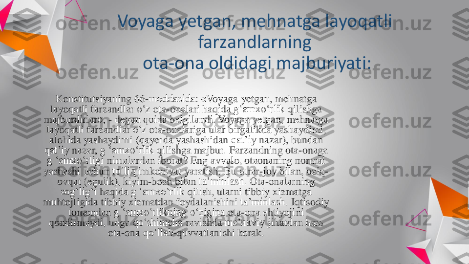 Voyaga	yetgan	, 	mehnatga	layoqatli	
farzandlarning	
ota	-	ona	oldidagi	majburiyati	:	
Konstitutsiyaning	66	-moddasida: «	Voyaga	yetgan	, 	mehnatga	
layoqatli	farzandlar	o‘z	ota	-onalari	haqida	g‘amxo‘rlik	qilishga	
majburdirlar	», 	-	degan	qoida	belgilandi	. 	Voyaga	yetgan	, 	mehnatga	
layoqatli	farzandlar	o‘z	ota	-onalariga	ular	birgalikda	yashaydimi	, 	
alohida	yashaydimi	(qayerda	yashashidan	qat’iy	nazar	), 	bundan	
qat’iy	nazar	, g ‘	amxo‘rlik	qilishga	majbur	. 	Farzandning	ota	-onaga	
g ‘	amxo‘rligi	nimalardan	iborat	? 	Eng	avvalo	, 	otaonaning	normal 	
yashashi	uchun	to‘liq	imkoniyat	yaratish	. Bu 	turar	-joy 	bilan	, 	oziq	-	
ovqat	(egulik	), 	kiyim	-bosh 	bilan	ta’minlash	. Ota	-onalarning	
sog‘lig‘i	haqida	g ‘	amxo‘rlik	qilish	, 	ularni	tibbiy	xizmatga	
muhtojligida	tibbiy	xizmatdan	foydalanishini	ta’minlash	. 	Iqtisodiy	
tomondan	g ‘	amxo‘rlikning	o‘zigina	ota	-ona	ehtiyojini	
qondirmaydi	, 	unga	qo‘shimcha	ravishda	ma’naviy	jihatdan	ham 	
ota	-ona	qo‘llab	-quvvatlanishi	kerak	. 