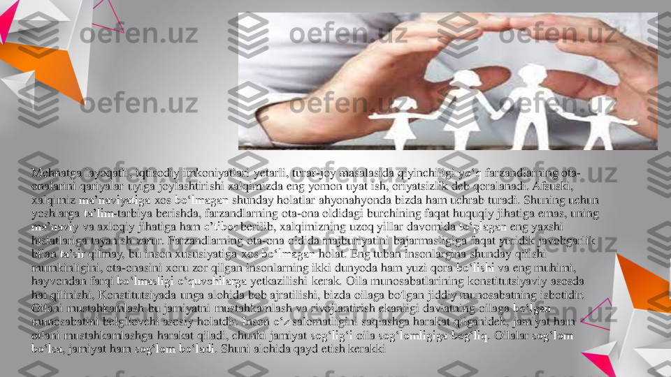 Mehnatga	layoqatli	, iqtisodiy	imkoniyatlari	yetarli	, turar	-joy 	masalasida	qiyinchiligi	yo‘q	farzandlarning	ota	-	
onalarini	qariyalar	uyiga	joylashtirishi	xalqimizda	eng	yomon	uyat	ish	, oriyatsizlik	deb 	qoralanadi	. Afsuski	, 	
xalqimiz	ma’naviyatiga	xos	bo‘lmagan	shunday	holatlar	ahyonahyonda	bizda	ham 	uchrab	turadi	. Shuning	uchun	
yoshlarga	ta’lim	-tarbiya	berishda	, farzandlarning	ota	-ona	oldidagi	burchining	faqat	huquqiy	jihatiga	emas	, uning	
ma’naviy	va	axloqiy	jihatiga	ham 	e’tibor	berilib	, xalqimizning	uzoq	yillar	davomida	to‘plagan	eng	yaxshi	
hislatlariga	tayanish	zarur	. Farzandlarning	ota	-ona	oldida	majburiyatini	bajarmasligiga	faqat	yuridik	javobgarlik	
bilan	ta’sir	qilmay	, bu	inson	xususiyatiga	xos	bo‘lmagan	holat	. Eng	tuban	insonlargina	shunday	qilishi	
mumkinligini	, ota	-onasini	xoru	zor	qilgan	insonlarning	ikki	dunyoda	ham 	yuzi	qora	bo‘lishi	va	eng	muhimi	, 	
hayvondan	farqi	bo‘lmasligi	o‘quvchilarga	yetkazilishi	kerak	. Oila	munosabatlarining	konstitutsiyaviy	asosda	
hal	qilinishi	, Konstitutsiyada	unga	alohida	bob 	ajratilishi	, bizda	oilaga	bo'lgan	jiddiy	munosabatning	isbotidir	. 	
Oilani	mustahkamlash	bu	jamiyatni	mustahkamlash	va	rivojlantirish	ekanligi	davlatning	oilaga	bo‘lgan	
munosabatini	belgilovchi	asosiy	holatdir	. Inson	o‘z	salomatligini	saqlashga	harakat 	qilganidek	, jamiyat	ham 	
oilani	mustahkamlashga	harakat 	qiladi	, chunki	jamiyat	sog‘lig‘i	oila	sog‘lomligiga	bog‘liq	. Oilalar	sog‘lom	
bo‘lsa	, jamiyat	ham 	sog‘lom	bo‘ladi	. Shuni	alohida	qayd	etish	kerakki 