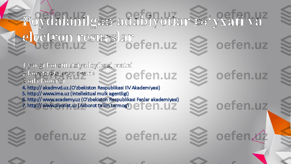 Foydalanilgan	adabiyotlar	ro‘yxati	va	
electron 	resurslar	
1.yangi 	konstitutsiya	loyihasi	matni	
2.konstitutsiyaga 	sharh	
3.oila 	kodeksi	
4. http:// akadmvd.uz.(	O'zbekiston	Respublikasi	IIV 	Akademiyasi	)	
5. http:// www.ima.uz (	Intellektual	mulk	agentligi	)	
6. http:// www.academy.uz (	O'zbekiston	Respublikasi	Fanlar	akademiyasi	)	
7. http:// www.ziyonet.uz (	Axborot	ta'lim	tarmog'i 