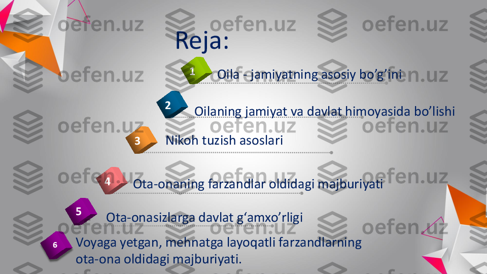 Reja	:	
4	
1	
2	
3	
5	
Oila	-	jamiyatning	asosiy	bo’g’ini	
Oilaning	jamiyat	va	davlat	himoyasida	bo’lishi	
Ota	-onasizlarga	davlat	g‘amxo’rligi	
Ota	-onaning	farzandlar	oldidagi	majburiyati	
Voyaga	yetgan	, 	mehnatga	layoqatli	farzandlarning	
ota	-ona	oldidagi	majburiyati	.	
Nikoh	tuzish	asoslari	
6 