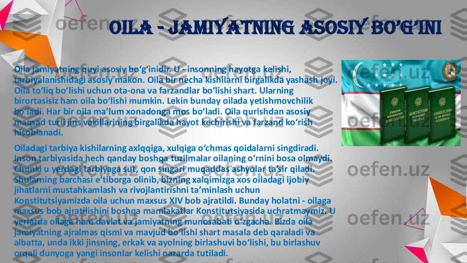 Oila	-	jamiyatning	asosiy	bo’g’ini	
Oila	jamiyatning	quyi	asosiy	bo‘g‘inidir	. U 	-	insonning	hayotga	kelishi	, 	
tarbiyalanishidagi	asosiy	makon	. Oila	bir	necha	kishilarni	birgalikda	yashash	joyi	. 	
Oila	to‘liq	bo‘lishi	uchun	ota	-ona	va	farzandlar	bo‘lishi	shart	. Ularning	
birortasisiz	ham 	oila	bo‘lishi	mumkin	. Lekin	bunday	oilada	yetishmovchilik	
bo‘ladi	. Har 	bir	oila	ma’lum	xonadonga	mos	bo‘ladi	. Oila	qurishdan	asosiy	
maqsad	turli	jins	vakillarining	birgalikda	hayot	kechirishi	va	farzand	ko‘rish	
hisoblanadi	. 	
Oiladagi	tarbiya	kishilarning	axlqqiga	, xulqiga	o‘chmas	qoidalarni	singdiradi	. 	
Inson	tarbiyasida	hech	qanday	boshqa	tuzilmalar	oilaning	o‘rnini	bosa 	olmaydi	. 	
Chunki	u 	yerdagi	tarbiyaga	sut	, qon	singari	muqaddas	ashyolar	ta’sir	qiladi	. 	
Shularning	barchasi	e’tiborga	olinib	, bizning	xalqimizga	xos	oiladagi	ijobiy	
jihatlarni	mustahkamlash	va	rivojlantirishni	ta’minlash	uchun	
Konstitutsiyamizda	oila	uchun	maxsus	XIV bob 	ajratildi	. Bunday	holatni	-	oilaga	
maxsus	bob 	ajratilishini	boshqa	mamlakatlar	Konstitutsiyasida	uchratmaymiz	. U 	
yerlarda	oilaga	ham 	davlat	va	jamiyatning	munosabati	o‘zgacha	. 	Bizda	oila	
jamiyatning	ajralmas	qismi	va	mavjud	bo‘lishi	shart	masala deb 	qaraladi	va	
albatta	, unda	ikki	jinsning	, erkak	va	ayolning	birlashuvi	bo‘lishi	, bu	birlashuv	
orqali	dunyoga	yangi	insonlar	kelishi	nazarda	tutiladi	. 