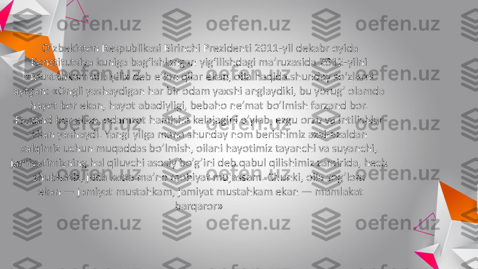 O’zbekiston	Respublikasi	Birinchi	Prezidenti	2011	-yil 	dekabr	oyida	
Konstitutsiya	kuniga	bag‘ishlangan	yig‘ilishdagi	ma’ruzasida	2012	-yilni 	
«	Mustahkam	oila	yili	» deb 	e’lon	qilar	ekan	, 	oila	haqida	shunday	so‘zlarni	
aytgan	: «	Ongli	yashaydigan	har 	bir	odam	yaxshi	anglaydiki	, 	bu	yorug	’ 	olamda	
hayot	bor	ekan	, 	hayot	abadiyligi	, 	bebaho	ne’mat	bo’lmish	farzand	bor. 	
Farzand	bor	ekan	, 	odamzot	hamisha	kelajagini	o’ylab	, 	ezgu	orzu	va	intilishlar	
bilan	yashaydi	. 	Yangi	yilga	mana 	shunday	nom 	berishimiz	azal	-azaldan	
xalqimiz	uchun	muqaddas	bo’lmish	, 	oilani	hayotimiz	tayanchi	va	suyanchi	, 	
jamiyatimizning	hal	qiluvchi	asosiy	bo’g’ini	deb 	qabul	qilishimiz	zamirida	, 	hech	
shubhasiz	, 	juda	katta	ma’no	mohiyat	mujassam	. 	Chunki	, 	oila	sog’lom	
ekan	—	jamiyat	mustahkam	, 	jamiyat	mustahkam	ekan	—	mamlakat	
barqaror	» 