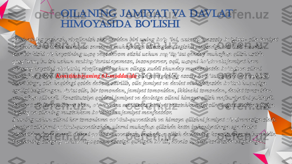 Oilaning	jamiyat	va	davlat	
himoyasida	bo’lishi	
Jamiyatning	yashash	, rivojlanish	shartlaridan	biri	uning	bo‘g	‘ini	, aniqrog‘i	, asosiy	bo‘g‘ini	-	oila	jamiyat	
va	davlat	tomonidan	doimiy	va	samarali	muhofazaga	olinsagina	, tegishli	maqsadga	erishish	mumkin	. 	
Har 	bir	kishi	o‘z	hayotining	uzoq	vaqt	davom	etishi	uchun	sog‘lig‘ini	qanday	muhofaza	qilish	ustida	
qayg‘ursa	, 	bu	ish	uchun	mablag‘larini	ayamasa	, insonparvar	, oqil	, uzoqni	ko‘zlovchi	jamiyat	ham 	
o‘zining	hayotini	cho‘zishi	, rivojlanishi	uchun	oilaga	xuddi	shunday	munosabatda	bo‘ladi	va	oilani	
muhofaza	qiladi	. Konstitutsiyaning	63	-moddasida 	oila	jamiyatning	asosiy	bo‘g‘ini	sifatida	ko‘rsatilishi	
bilan	birga	, oila	haqidagi	qoida	davom	ettirilib	, oila	jamiyat	va	davlat	muhofazasida	bo‘lish	huquqiga	
egaligi	belgilangan	. Ya’ni	oila	, bir	tomondan	, jamiyat	tomonidan	, ikkinchi	tomondan	, davlat	tomonidan	
muhofaza	qilinadi	. Konstitutsiya	qoidasi	jamiyat	va	davlatga	oilani	himoya	qilish	majburiyatini	yuklaydi	. 	
Jamiyat	oilalardan	iborat	ekan	, o‘z	-o‘zidan	ma’lumki	, jamiyat	mustahkamligi	oilaning	mustahkamligiga	
bog‘liq	va	oilaning	mustahkam	bo‘lishidan	jamiyat	manfaatdor	. 	
Shuning	uchun	oilani	har 	tomonlama	qo‘Ilab	-quvvatlash	va	himoya	qilishni	jamiyat	o‘z	zimmasiga	oladi	. 	
Jamiyat	oilalarni	qo‘llab	-quvvatlashda	, ularni	muhofaza	qilishda	katta	imkoniyatlarga	ega	davlat	
xizmatidan	foydalanadi	. Oilani	qo‘llab	-quvvatlash	, muhofaza	qilish	davlatning	konstitutsiyaviy	burchidir	. 	
Davlatning	oilaga	g ‘	amxo‘rligi	qonun	asosiga	qurilgan	bo‘lib	, avvalo	u, 	Oila	kodeksida	belgilangan	.  