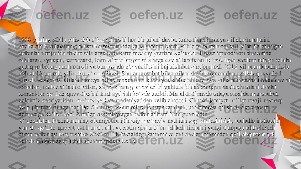 1998	-yilning «	Oila	yili	» deb 	e’lon	qilinishi	har 	bir	oilani	davlat	tomonidan	himoya	qilish	choralarini	
kuchaytirib	, 	oilalarning	mustahkamlanishida	katta	samara 	berdi	. «	Oila	yili	» 	munosabati	bilan	belgilangan	
tadbirlar	natijasida	davlat	oilalarga	juda	katta	moddiy	yordam	ko‘rsatdi	. Bozor	iqtisodiyoti	sharoitida	
oilalarga	, 	ayniqsa	, 	serfarzand	, 	kam	ta’minlangan	oilalarga	davlat	tarafidan	ko‘rsatilgan	yordam	tufayli	oilalar	
qattiq	zarbalarga	uchramadi	va	turmushda	o‘z	vazifasini	bajarishdan	chetlanmadi	. 2012	-yil 	mamlakatimizda	
«Mustahkam	oila	yili	» deb 	e’lon	qilindi	. Shu 	munosabat	bilan	oilani	davlat	tomonidan	qo‘llab	-quvvatlash	
yanada	kengaydi	. 	Oilani	himoya	qilish	mexanizmi	kuchaydi	. «	Mustahkam	oila	yili	» 	munosabati	bilan	davlat	
idoralari	, 	nodavlat	tashkilotlari	, xayriya	jam 	g‘armalari	birgalikda	ishlab	chiqqan	dasturda	oilani	davlat	
tomonidan	qo‘llab	-quvvatlashni	kuchaytirish	ko‘zda	tutildi	. Mamlakatimizda	oilaga	aloxida	munosabat	, 	
xalqimiz	qadriyatidan	, 	ma’naviyati	va	madaniyatidan	kelib	chiqadi	. Chunki	jamiyat	, 	millat	rivoji	, ravnaqi	
ko‘p	jihatdan	oilaga	bog‘liq	. Shuning	uchun	oilani	mustahkamlash	, uni	himoya	qilish	davlat	siyosati	
darajasiga	ko‘tarilgan	. Amalga 	oshirilayotgan	tadbirlar	ham 	buni	guvohidir	.	
O‘zbekiston	Prezidentining	«Jamiyatda	ijtimoiy	-ma’naviy	muhitni	sog‘lomlashtirish	, mahalla 	institutini	
yanada	qo‘llab	-quvvatlash	hamda	oila	va	xotin	-qizlar	bilan	ishlash	tizimini	yangi	darajaga	olib	chiqish	
chora	-tadbirlari	to‘g‘risida	» 2020	-yil 18	-fevraldagi 	farmoni	oilani	davlat	tomonidan	qo‘llabquvvatlash	
hamda	muhofaza	qilishda	muhim	qadam	bo‘ldi 