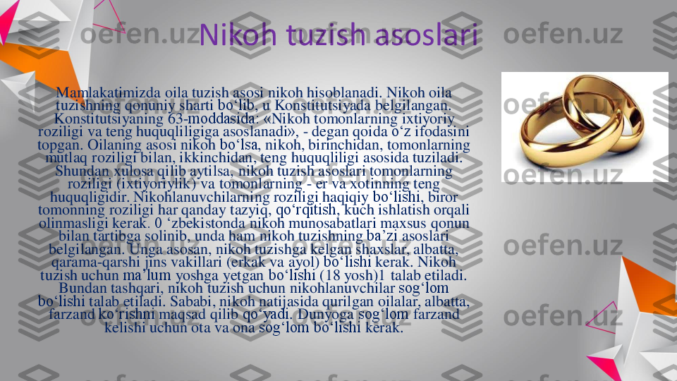 Nikoh	tuzish	asoslari	
Mamlakatimizda	oila	tuzish	asosi	nikoh	hisoblanadi	. 	Nikoh	oila	
tuzishning	qonuniy	sharti	bo‘lib	, u 	Konstitutsiyada	belgilangan	. 	
Konstitutsiyaning	63	-moddasida: «	Nikoh	tomonlarning	ixtiyoriy	
roziligi	va	teng	huquqliligiga	asoslanadi	», 	-	degan	qoida	o‘z	ifodasini	
topgan	. 	Oilaning	asosi	nikoh	bo‘lsa	, 	nikoh	, 	birinchidan	, 	tomonlarning	
mutlaq	roziligi	bilan	, 	ikkinchidan	, 	teng	huquqliligi	asosida	tuziladi	. 	
Shundan	xulosa	qilib	aytilsa	, 	nikoh	tuzish	asoslari	tomonlarning	
roziligi	(ixtiyoriylik	) 	va	tomonlarning	-	er 	va	xotinning	teng	
huquqligidir	. 	Nikohlanuvchilarning	roziligi	haqiqiy	bo‘lishi	, 	biror	
tomonning	roziligi	har 	qanday	tazyiq	, 	qo‘rqitish	, 	kuch	ishlatish	orqali	
olinmasligi	kerak	. 0 ‘	zbekistonda	nikoh	munosabatlari	maxsus	qonun	
bilan	tartibga	solinib	, 	unda	ham 	nikoh	tuzishning	ba’zi	asoslari	
belgilangan	. 	Unga	asosan	, 	nikoh	tuzishga	kelgan	shaxslar	, 	albatta	, 	
qarama	-qarshi	jins	vakillari	(erkak	va	ayol	) 	bo‘lishi	kerak	. 	Nikoh	
tuzish	uchun	ma’lum	yoshga	yetgan	bo‘lishi	(18 	yosh	)1 talab 	etiladi	. 	
Bundan	tashqari	, 	nikoh	tuzish	uchun	nikohlanuvchilar	sog‘lom	
bo‘lishi	talab 	etiladi	. 	Sababi	, 	nikoh	natijasida	qurilgan	oilalar	, 	albatta	, 	
farzand	ko‘rishni	maqsad	qilib	qo‘yadi	. 	Dunyoga	sog‘lom	farzand	
kelishi	uchun	ota	va	ona	sog‘lom	bo‘lishi	kerak	. 