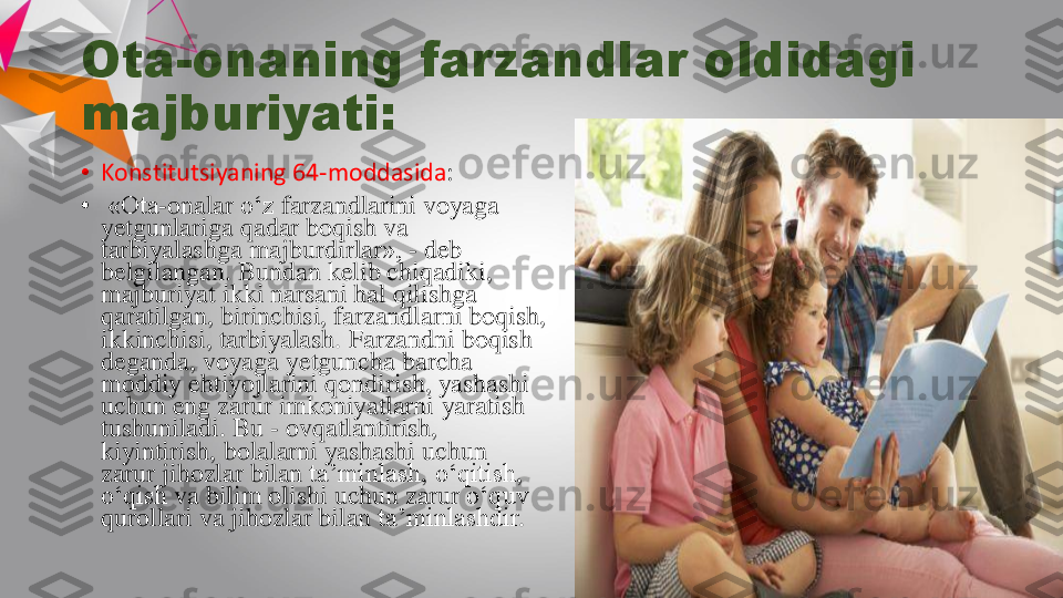 Ota	-	onaning	farzandlar	oldidagi	
majburiyati	:	
•	Konstitutsiyaning	64	-moddasida	:	
•	«Ota	-onalar	o‘z	farzandlarini	voyaga	
yetgunlariga	qadar	boqish	va	
tarbiyalashga	majburdirlar	», 	-	deb 	
belgilangan	. 	Bundan	kelib	chiqadiki	, 	
majburiyat	ikki	narsani	hal	qilishga	
qaratilgan	, 	birinchisi	, 	farzandlarni	boqish	, 	
ikkinchisi	, 	tarbiyalash	. 	Farzandni	boqish	
deganda	, 	voyaga	yetguncha	barcha	
moddiy	ehtiyojlarini	qondirish	, 	yashashi	
uchun	eng	zarur	imkoniyatlarni	yaratish	
tushuniladi	. Bu 	-	ovqatlantirish	, 	
kiyintirish	, 	bolalarni	yashashi	uchun	
zarur	jihozlar	bilan	ta’minlash	, 	o‘qitish	, 	
o‘qish	va	bilim	olishi	uchun	zarur	o‘quv	
qurollari	va	jihozlar	bilan	ta’minlashdir	.  