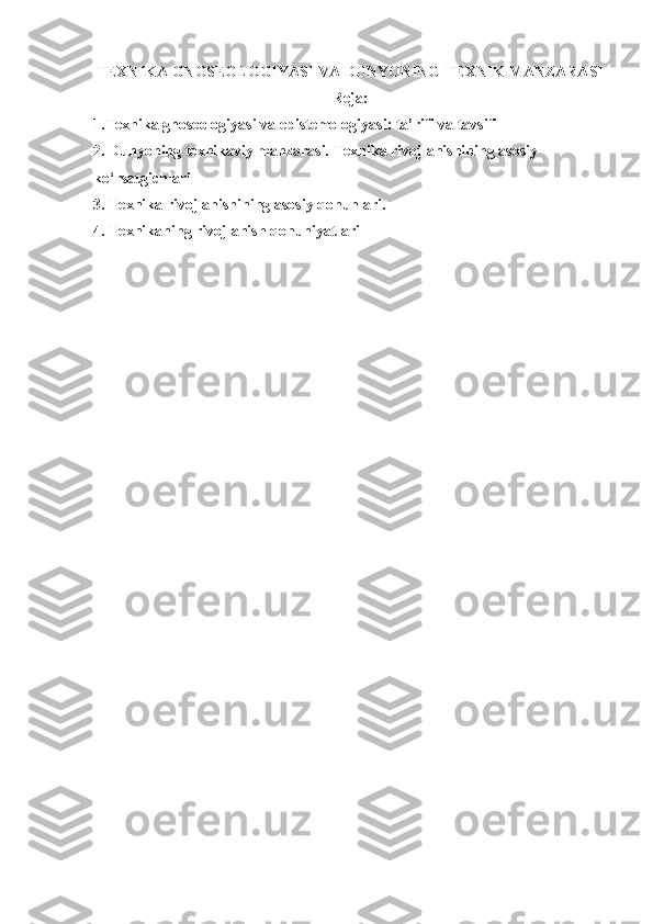 TEXNIKA GNOSEOLOGIYASI VA DUNYONING TEXNIK MANZARASI
Reja:
1.Texnika gnoseologiyasi va epistemologiyasi: ta’rifi va tavsifi 
2. Dunyoning texnikaviy manzarasi. Texnika rivojlanishining asosiy 
ko‘rsatgichlari 
3. Texnika rivojlanishining asosiy qonunlari.
4. Texnikaning rivojlanish qonuniyatlari 