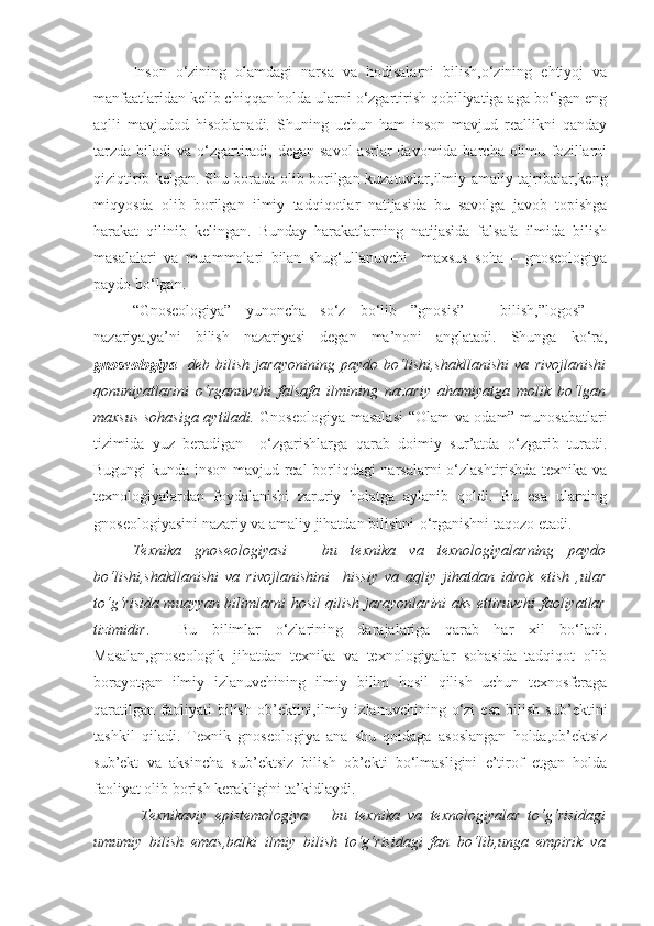 Inson   o‘zining   olamdagi   narsa   va   hodisalarni   bilish,o‘zining   ehtiyoj   va
manfaatlaridan kelib chiqqan holda ularni o‘zgartirish qobiliyatiga aga bo‘lgan eng
aqlli   mavjudod   hisoblanadi.   Shuning   uchun   ham   inson   mavjud   reallikni   qanday
tarzda  biladi  va o‘zgartiradi, degan savol  asrlar  davomida barcha olimu-fozillarni
qiziqtirib kelgan. Shu borada olib borilgan kuzatuvlar,ilmiy-amaliy tajribalar,keng
miqyosda   olib   borilgan   ilmiy   tadqiqotlar   natijasida   bu   savolga   javob   topishga
harakat   qilinib   kelingan.   Bunday   harakatlarning   natijasida   falsafa   ilmida   bilish
masalalari   va   muammolari   bilan   shug‘ullanuvchi     maxsus   soha   –   gnoseologiya
paydo bo‘lgan.
“Gnoseologiya”   yunoncha   so‘z   bo‘lib   ”gnosis”   –   bilish,”logos”   –
nazariya,ya’ni   bilish   nazariyasi   degan   ma’noni   anglatadi.   Shunga   ko‘ra,
gnoseologiya     deb   bilish   jarayonining   paydo   bo‘lishi,shakllanishi   va   rivojlanishi
qonuniyatlarini   o‘rganuvchi   falsafa   ilmining   nazariy   ahamiyatga   molik   bo‘lgan
maxsus sohasiga aytiladi.   Gnoseologiya masalasi  “Olam va odam” munosabatlari
tizimida   yuz   beradigan     o‘zgarishlarga   qarab   doimiy   sur’atda   o‘zgarib   turadi.
Bugungi kunda inson mavjud real  borliqdagi narsalarni o‘zlashtirishda texnika va
texnologiyalardan   foydalanishi   zaruriy   holatga   aylanib   qoldi.   Bu   esa   ularning
gnoseologiyasini nazariy va amaliy jihatdan bilishni-o‘rganishni taqozo etadi.
Texnika   gnoseologiyasi   –   bu   texnika   va   texnologiyalarning   paydo
bo‘lishi,shakllanishi   va   rivojlanishini     hissiy   va   aqliy   jihatdan   idrok   etish   ,ular
to‘g‘risida muayyan bilimlarni hosil qilish jarayonlarini aks ettiruvchi faoliyatlar
tizimidir .     Bu   bilimlar   o‘zlarining   darajalariga   qarab   har   xil   bo‘ladi.
Masalan,gnoseologik   jihatdan   texnika   va   texnologiyalar   sohasida   tadqiqot   olib
borayotgan   ilmiy   izlanuvchining   ilmiy   bilim   hosil   qilish   uchun   texnosferaga
qaratilgan   faoliyati   bilish   ob’ektini,ilmiy   izlanuvchining  o‘zi   esa   bilish   sub’ektini
tashkil   qiladi.   Texnik   gnoseologiya   ana   shu   qoidaga   asoslangan   holda,ob’ektsiz
sub’ekt   va   aksincha   sub’ektsiz   bilish   ob’ekti   bo‘lmasligini   e’tirof   etgan   holda
faoliyat olib borish kerakligini ta’kidlaydi. 
  Texnikaviy   epistemologiya   –   bu   texnika   va   texnologiyalar   to‘g‘risidagi
umumiy   bilish   emas,balki   ilmiy   bilish   to‘g‘risidagi   fan   bo‘lib,unga   empirik   va 