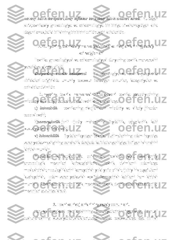 nazariy bilish darajalari,ilmiy tafakkur tarzi,ilmiy bilish usullari kiradi.   Bu degan
so‘z,texnikaviy   gnoseologiya   va   epistemologiya   bir   biriga   o‘xshamaydigan   soha
degani emas,balki bilishning bir birini to‘ldiruvchi sohalaridir.
2. Dunyoning texnikaviy manzarasi. Texnika rivojlanishining asosiy
ko‘rsatgichlari 
Texnika   gnoseologiyasi   va   epistemologiyasi   dunyoning   texnik   manzarasini
yaratishga xizmat qiladi.
Dunyoning   texnik   manzarasi   -   bu   texnologiya   va   texnik   jarayonlar
ob’ektlari   to‘g‘risida   umumiy   tasavvur   beradigan   qonunlar,   kategoriyalar   va
prinsiplar tizimidir.
Dunyoning   texnik   manzarasini   ifodalovchi   texnika   taraqqiyotining
miqdoriy va sifatiy jihatlarini  ifodalovchi ko‘rsatgichlarga:
a)   intensivlik   –   texnikaning   rivojlanishini   miqdoriy   va   sifatiy   jihatdan
taqqoslovchi; 
b) samaradorlik– jonli   ijodiy   mehnatning   foydalilik,   tejamkorlik   kabi
xususiyatlarini ifodalovchi; 
v)   ishonchlilik   –   foydalanilayotgan   texnika   qurilmalarining   odam   hayotiga
zarar yetkazmasligining qanchalik darajada kafolatlanganligiga bo‘lgan ishonchini
kiritish mumkin..
Yuqoridagi   ko‘rsatkichlarga   qo‘shimcha   ravishda   yana   texnikaning
antropologik   mezonlari   ko‘rsatgichlarini:   texnik   tizimlarni   odamlarga
moslashtirish; noqulayliklarini kamaytirish yoki yo‘q qilish; ijobiy his-tuyg‘ularni
kuchaytirish,     odam   zarar   yetkazish   xavfini   kamaytirish   kabilarni   ham   kiritish
mumkin.   Texnikaning   antropologik   mezonlari   texnik   tizimlarning   samaradorligi
mezonlari guruhiga kiradi.
3. Texnika rivojlanishining asosiy qonunlari.
Fan   va   texnikani   rivojlanishining   qonuniyatlarini   o‘rganishda   "qonun"
tushunchasining   xususiyatlari,shakllari,turlari   haqida   tasavvurlarga   ega   bo‘lish 