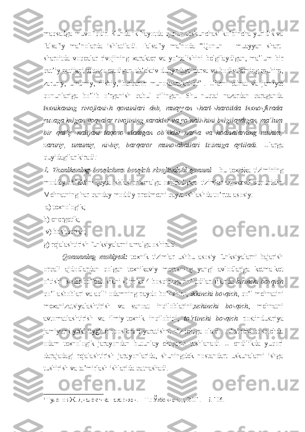 maqsadga muvofiqdir. Kundalik hayotda qonun tushunchasi  ko‘pincha yuridik va
falsafiy   ma’nolarda   ishlatiladi.   Falsafiy   ma’noda   “Qonun   –   muayyan   shart-
sharoitda   voqealar   rivojining   xarakter   va   yo‘nalishini   belgilaydigan,   ma’lum   bir
qat’iy natijani taqozo etadigan ob’ektiv dunyodagi narsa va hodisalarning muhim,
zaruriy,   umumiy,   nisbiy,   barqaror   munosabatlaridir” 1
.   Ularni   tabiat   va   jamiyat
qonunlariga   bo‘lib   o‘rganish   qabul   qilingan.   Shu   nuqtai   nazardan   qaraganda
texnikaning   rivojlanish   qonunlari   deb,   muayyan   shart-sharoitda   texnosferada
yuzaga kelgan voqealar rivojining xarakter va yo‘nalishini belgilaydigan, ma’lum
bir   qat’iy   natijani   taqozo   etadigan   ob’ektiv   narsa   va   hodisalarning   muhim,
zaruriy,   umumiy,   nisbiy,   barqaror   munosabatlari   tizimiga   aytiladi.   Ularga
quyidagilar kiradi :
1.   Texnikaning   bosqichma-bosqich   rivojlanishi   qonuni   -   bu   texnika   tizimining
moddiy ob’ektini qayta ishlashni amalga oshiradigan  tizimlar universal qonunidir.
Mehnatning har qanday moddiy predmetni qayta ishlashda to‘rtta asosiy:
 a) texnologik; 
b) energetik;
 v) boshqarish; 
g) rejalashtirish funksiyalarni amalga oshiradi. 
Qonunning   mohiyati:   texnik   tizimlar   ushbu   asosiy   funksiyalarni   bajarish
orqali   ajdodlardan   qolgan   texnikaviy   merosning   yangi   avlodlariga   ketma-ket
o‘tishi   sodir bo‘ladi. Buni olimlar 4 bosqichga bo‘ladilar. Bunda   birinchi bosqich
qo‘l asboblari va aqlli odamning paydo bo‘lishini;  ikkinchi bosqich , qo‘l mehnatini
mexanizatsiyalashtirish   va   sanoat   inqiloblarini; uchinchi   bosqich ,   mehnatni
avtomatlashtirish   va   ilmiy-texnik   inqilobini;   to‘rtinchi   bosqich   postindustriya
jamiyatni yoki uyg‘un noosferani yaratishni o‘z ichiga oladi. To‘rtinchi bosqichda
odam   texnologik   jarayondan   butunlay   chiqarib   tashlanadi.   U   endilikda   yuqori
darajadagi   rejalashtirish   jarayonlarida,   shuningdek   nostandart   uskunalarni   ishga
tushirish va ta’mirlash ishlarida qatnashadi. 
1
  Туленов Ж. Диалектика назарияси. – Т.: Ўзбекистон, 2001. – Б. 106. 