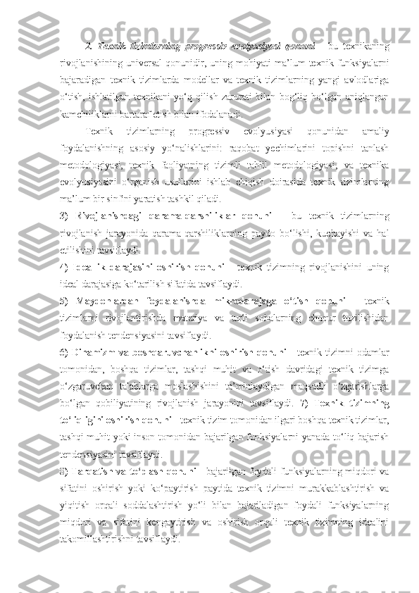 2.   Texnik   tizimlarning   progressiv   evolyusiyasi   qonuni   -   bu   texnikaning
rivojlanishining   universal   qonunidir,   uning   mohiyati   ma’lum   texnik   funksiyalarni
bajaradigan   texnik   tizimlarda   modellar   va   texnik   tizimlarning   yangi   avlodlariga
o‘tish,   ishlatilgan   texnikani   yo‘q   qilish   zarurati   bilan   bog‘liq   bo‘lgan   aniqlangan
kamchiliklarni bartaraf etish bilan ifodalanadi.
Texnik   tizimlarning   progressiv   evolyusiyasi   qonunidan   amaliy
foydalanishning   asosiy   yo‘nalishlarini:   raqobat   yechimlarini   topishni   tanlash
metodologiyasi,   texnik   faoliyatning   tizimli   tahlil   metodologiyasi,   va   texnika
evolyusiyasini   o‘rganish   usullarini   ishlab   chiqish   doirasida   texnik   tizimlarning
ma’lum bir sinfini yaratish tashkil qiladi. 
3)   Rivojlanishdagi   qarama-qarshiliklar   qonuni   –   bu   texnik   tizimlarning
rivojlanish   jarayonida   qarama-qarshiliklarning   paydo   bo‘lishi,   kuchayishi   va   hal
etilishini tavsiflaydi. 
4)   Ideallik   darajasini   oshirish   qonuni   -   texnik   tizimning   rivojlanishini   uning
ideal darajasiga ko‘tarilish sifatida tavsiflaydi.
5)   Maydonlardan   foydalanishda   mikrodarajaga   o‘tish   qonuni   -   texnik
tizimlarni   rivojlantirishda   materiya   va   turli   sohalarning   chuqur   tuzilishidan
foydalanish tendensiyasini tavsiflaydi.
6)  Dinamizm  va  boshqaruvchanlikni   oshirish  qonuni   -  texnik  tizimni  odamlar
tomonidan,   boshqa   tizimlar,   tashqi   muhit   va   o‘tish   davridagi   texnik   tizimga
o‘zgaruvchan   talablarga   moslashishini   ta’minlaydigan   maqsadli   o‘zgarishlarga
bo‘lgan   qobiliyatining   rivojlanish   jarayonini   tavsiflaydi.   7)   Texnik   tizimning
to‘liqligini oshirish qonuni  - texnik tizim tomonidan ilgari boshqa texnik tizimlar,
tashqi muhit yoki inson tomonidan bajarilgan funksiyalarni yanada to‘liq bajarish
tendensiyasini tavsiflaydi. 
8) Tarqatish va to‘plash qonuni   - bajarilgan foydali funksiyalarning miqdori va
sifatini   oshirish   yoki   ko‘paytirish   paytida   texnik   tizimni   murakkablashtirish   va
yiqitish   orqali   soddalashtirish   yo‘li   bilan   bajariladigan   foydali   funksiyalarning
miqdori   va   sifatini   kengaytirish   va   oshirish   orqali   texnik   tizimning   idealini
takomillashtirishni tavsiflaydi. 