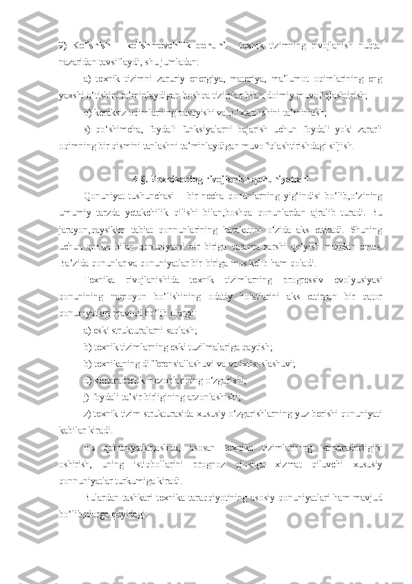 9)   Kelishish   –   kelishmovchilik   qonuni   -   texnik   tizimning   rivojlanish   nuqtai
nazaridan tavsiflaydi, shu jumladan:
a)   texnik   tizimni   zaruriy   energiya,   materiya,   ma’lumot   oqimlarining   eng
yaxshi o‘tishini ta’minlaydigan boshqa tizimlar bilan doimiy muvofiqlashtirish;
b) keraksiz oqimlarning pasayishi va to‘xtatilishini ta’minlash; 
s)   qo‘shimcha,   foydali   funksiyalarni   bajarish   uchun   foydali   yoki   zararli
oqimning bir qismini tanlashni ta’minlaydigan muvofiqlashtirishdagi siljish.
4-§. Texnikaning rivojlanish qonuniyatlari
Qonuniyat   tushunchasi   –   bir   necha   qonunlarning   yig‘indisi   bo‘lib,o‘zining
umumiy   tarzda   yetakchilik   qilishi   bilan,boshqa   qonunlardan   ajralib   turadi.   Bu
jarayon,qaysikim   tabiat   qonnunlarining   harakatini   o‘zida   aks   ettiradi.   Shuning
uchun   qonun   bilan   qonuniyatni   bir   biriga   qarama-qarshi   qo‘yish   mumkin   emas.
Ba’zida qonunlar va qonuniyatlar bir-biriga mos kelib ham qoladi.
Texnika   rivojlanishida   texnik   tizimlarning   progressiv   evolyusiyasi
qonunining   namoyon   bo‘lishining   odatiy   holatlarini   aks   ettirgan   bir   qator
qonuniyatlari mavjud bo‘lib ularga:
a) eski strukturalarni saqlash;
b) texnik tizimlarning eski tuzilmalariga qaytish;
b) texnikaning differensiallashuvi va va ixtisoslashuvi;
d) samaradorlik mezonlarining o‘zgarishi;
j) foydali ta’sir birligining arzonlashishi;
z) texnik tizim strukturasida xususiy o‘zgarishlarning yuz berishi qonuniyati
kabilar kiradi.
  Bu   qonuniyatlar,aslida,   asosan   texnika   tizimlarining   samaradorligini
oshirish,   uning   istiqbollarini   prognoz   qilishga   xizmat   qiluvchi   xususiy
qonnuniyatlar turkumiga kiradi. 
Bulardan tashkari texnika taraqqiyotining asosiy  qonuniyatlari  ham mavjud
bo‘lib,ularga quyidagi:  