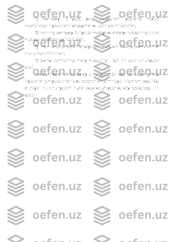 1)   texnikaviy   faoliyatda   yangi   materiallarni   yaratishda   mavjud
materiallardan foydalanishni kengaytirish va ularni takomillashtirish; 
2) insonning texnikaviy faoliyatida materiya va energiya harakatining tobora
murakkab shakllarini egallab borishi;
3)    inson ishlab chiqarish funksiyalarini  muntazam  ravishda texnik tizimlar
bilan almashtirib borishi;.
4)   texnika   tizimlarining   nisbiy   mustaqilligi     kabi   bir   qator   qonuniyatlar
kiradi.
Texnika   rivojlanishining   asosiy   qonuniyatlaridan   xalq   manfaatlari   yo‘lida
foydalanish   jamiyatda   tinchlik   va   barqarorlikni   ta’minlaydi.   Odamlarni   ezgulikka
chorlaydi.   Bu   qonuniyatlarni   buzish   esa,soxta   g‘oyalar   va   sa’y-harakatlarga   olib
keladi. 