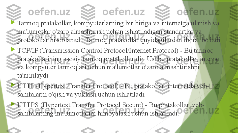 
Tarmoq pratakollar, kompyuterlarning bir-biriga va internetga ulanish va 
ma'lumotlar o'zaro almashtirish uchun ishlatiladigan standartlar va 
protokollar hisoblanadi. Tarmoq pratakollar quyidagilardan iborat bo'ladi:

TCP/IP (Transmission Control Protocol/Internet Protocol) - Bu tarmoq 
pratakollarining asosiy tarmoq pratakollaridir. Ushbu pratakollar, internet 
va kompyuter tarmoqlari uchun ma'lumotlar o'zaro almashtirishni 
ta'minlaydi.

HTTP (Hypertext Transfer Protocol) - Bu pratakollar, internetda veb-
sahifalarni o'qish va yuklash uchun ishlatiladi.

HTTPS (Hypertext Transfer Protocol Secure) - Bu pratakollar, veb-
sahifalarning ma'lumotlarini himoyalash uchun ishlatiladi.                 