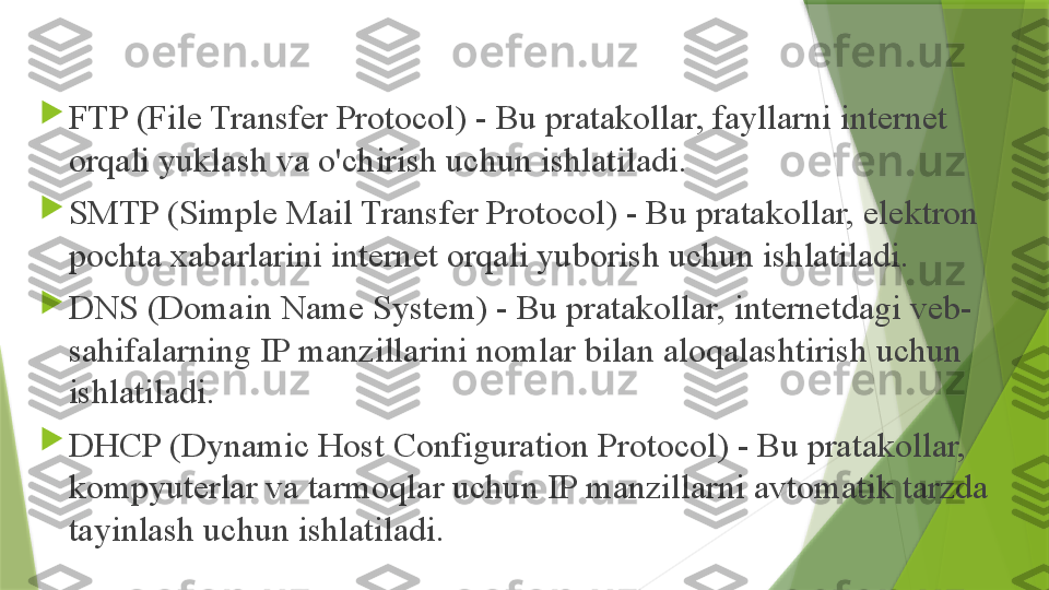 
FTP (File Transfer Protocol) - Bu pratakollar, fayllarni internet 
orqali yuklash va o'chirish uchun ishlatiladi.

SMTP (Simple Mail Transfer Protocol) - Bu pratakollar, elektron 
pochta xabarlarini internet orqali yuborish uchun ishlatiladi.

DNS (Domain Name System) - Bu pratakollar, internetdagi veb-
sahifalarning IP manzillarini nomlar bilan aloqalashtirish uchun 
ishlatiladi.

DHCP (Dynamic Host Configuration Protocol) - Bu pratakollar, 
kompyuterlar va tarmoqlar uchun IP manzillarni avtomatik tarzda 
tayinlash uchun ishlatiladi.                 