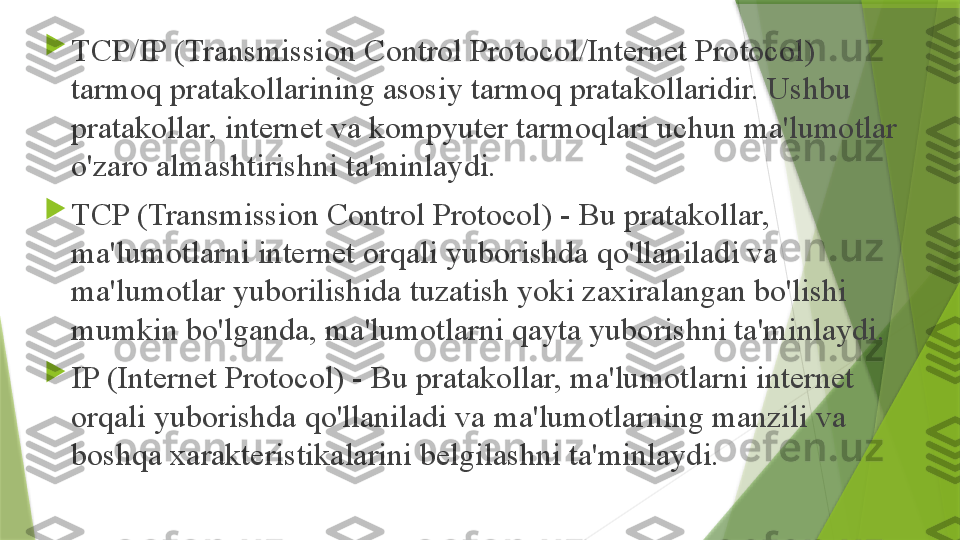 
TCP/IP (Transmission Control Protocol/Internet Protocol) 
tarmoq pratakollarining asosiy tarmoq pratakollaridir. Ushbu 
pratakollar, internet va kompyuter tarmoqlari uchun ma'lumotlar 
o'zaro almashtirishni ta'minlaydi.

TCP (Transmission Control Protocol) - Bu pratakollar, 
ma'lumotlarni internet orqali yuborishda qo'llaniladi va 
ma'lumotlar yuborilishida tuzatish yoki zaxiralangan bo'lishi 
mumkin bo'lganda, ma'lumotlarni qayta yuborishni ta'minlaydi.

IP (Internet Protocol) - Bu pratakollar, ma'lumotlarni internet 
orqali yuborishda qo'llaniladi va ma'lumotlarning manzili va 
boshqa xarakteristikalarini belgilashni ta'minlaydi.                 