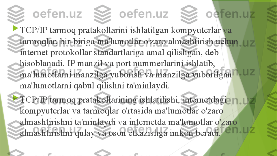 
TCP/IP tarmoq pratakollarini ishlatilgan kompyuterlar va 
tarmoqlar, bir-biriga ma'lumotlar o'zaro almashtirish uchun 
internet protokollar standartlariga amal qilishgan, deb 
hisoblanadi. IP manzil va port nummerlarini ishlatib, 
ma'lumotlarni manzilga yuborish va manzilga yuborilgan 
ma'lumotlarni qabul qilishni ta'minlaydi.

TCP/IP tarmoq pratakollarining ishlatilishi, internetdagi 
kompyuterlar va tarmoqlar o'rtasida ma'lumotlar o'zaro 
almashtirishni ta'minlaydi va internetda ma'lumotlar o'zaro 
almashtirishni qulay va oson etkazishga imkon beradi.                 