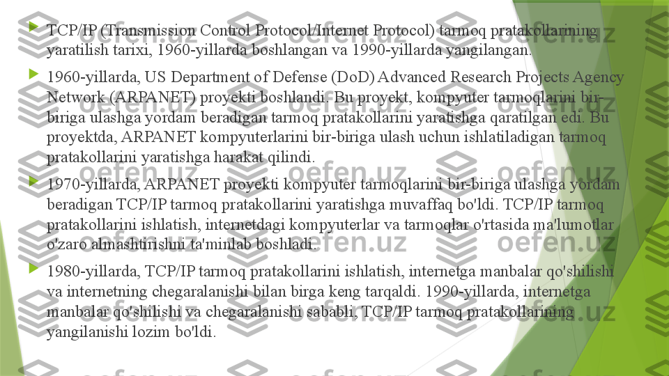 
TCP/IP (Transmission Control Protocol/Internet Protocol) tarmoq pratakollarining 
yaratilish tarixi, 1960-yillarda boshlangan va 1990-yillarda yangilangan.

1960-yillarda, US Department of Defense (DoD) Advanced Research Projects Agency 
Network (ARPANET) proyekti boshlandi. Bu proyekt, kompyuter tarmoqlarini bir-
biriga ulashga yordam beradigan tarmoq pratakollarini yaratishga qaratilgan edi. Bu 
proyektda, ARPANET kompyuterlarini bir-biriga ulash uchun ishlatiladigan tarmoq 
pratakollarini yaratishga harakat qilindi.

1970-yillarda, ARPANET proyekti kompyuter tarmoqlarini bir-biriga ulashga yordam 
beradigan TCP/IP tarmoq pratakollarini yaratishga muvaffaq bo'ldi. TCP/IP tarmoq 
pratakollarini ishlatish, internetdagi kompyuterlar va tarmoqlar o'rtasida ma'lumotlar 
o'zaro almashtirishni ta'minlab boshladi.

1980-yillarda, TCP/IP tarmoq pratakollarini ishlatish, internetga manbalar qo'shilishi 
va internetning chegaralanishi bilan birga keng tarqaldi. 1990-yillarda, internetga 
manbalar qo'shilishi va chegaralanishi sababli, TCP/IP tarmoq pratakollarining 
yangilanishi lozim bo'ldi.                  