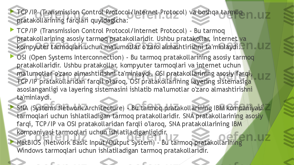 
TCP/IP (Transmission Control Protocol/Internet Protocol) va boshqa tarmoq 
pratakollarining farqlari quyidagicha:

TCP/IP (Transmission Control Protocol/Internet Protocol) - Bu tarmoq 
pratakollarining asosiy tarmoq pratakollaridir. Ushbu pratakollar, internet va 
kompyuter tarmoqlari uchun ma'lumotlar o'zaro almashtirishni ta'minlaydi.

OSI (Open Systems Interconnection) - Bu tarmoq pratakollarining asosiy tarmoq 
pratakollaridir. Ushbu pratakollar, kompyuter tarmoqlari va internet uchun 
ma'lumotlar o'zaro almashtirishni ta'minlaydi. OSI pratakollarining asosiy farqi, 
TCP/IP pratakollaridan farqli o'laroq, OSI pratakollarining layering sistemasiga 
asoslanganligi va layering sistemasini ishlatib ma'lumotlar o'zaro almashtirishni 
ta'minlaydi.

SNA (Systems Network Architecture) - Bu tarmoq pratakollarining IBM kompaniyasi 
tarmoqlari uchun ishlatiladigan tarmoq pratakollaridir. SNA pratakollarining asosiy 
farqi, TCP/IP va OSI pratakollaridan farqli o'laroq, SNA pratakollarining IBM 
kompaniyasi tarmoqlari uchun ishlatiladiganligidir.

NetBIOS (Network Basic Input/Output System) - Bu tarmoq pratakollarining 
Windows tarmoqlari uchun ishlatiladigan tarmoq pratakollaridir.                 