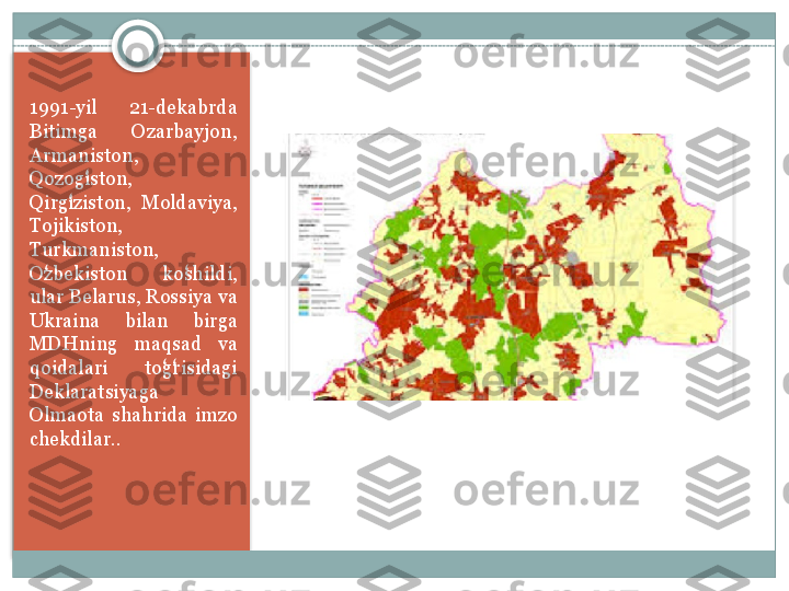 1991-yil 	21-dekabrda	 
Bitimga	
 	Ozarbayjon,	 
Armaniston,	
 
Qozogiston,
 	ʻ
Qirgiziston,	
 Moldaviya,	 	ʻ
Tojikiston,	
 
Turkmaniston,	
 
Ozbekiston	
 	koshildi,	 	ʻ ʻ
ular	
 Belarus,	 Rossiya	 va	 
Ukraina	
 	bilan	 	birga	 
MDHning	
 	maqsad	 	va	 
qoidalari	
 	togrisidagi	 	ʻ ʻ
Deklaratsiyaga
 
Olmaota	
 shahrida	 imzo	 
chekdilar. .     