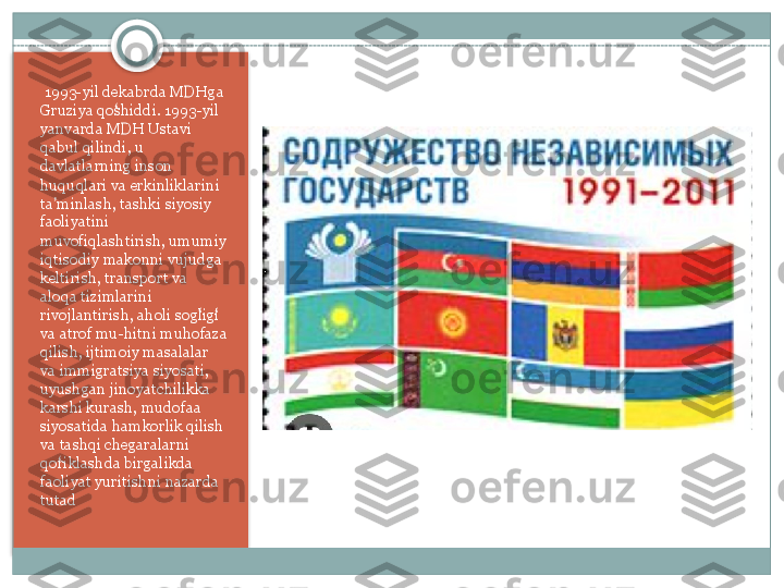   1993-yil dekabrda	 MDHga	 
Gruziya	
 qoshiddi.	 1993-yil	 	ʻ
yanvarda	
 MDH	 Ustavi	 
qabul	
 qilindi,	 u 
davlatlarning	
 inson	 
huquqlari	
 va	 erkinliklarini	 
ta minlash,	
 tashki	 siyosiy	 	ʼ
faoliyatini	
 
muvofiqlashtirish,	
 umumiy	 
iqtisodiy	
 makonni	 vujudga	 
keltirish,	
 transport	 va	 
aloqa	
 tizimlarini	 
rivojlantirish,	
 aholi	 sogligi	 	ʻ ʻ
va	
 atrof	 mu-hitni	 muhofaza	 
qilish,	
 ijtimoiy	 masalalar	 
va	
 immigratsiya	 siyosati,	 
uyushgan	
 jinoyatchilikka	 
karshi	
 kurash,	 mudofaa	 
siyosatida	
 hamkorlik	 qilish	 
va	
 tashqi	 chegaralarni	 
qoriklashda	
 birgalikda	 	ʻ
faoliyat	
 yuritishni	 nazarda	 
tutad    