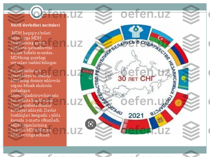 MDH davlatlari xaritalari 
  MDH haqiqiy	 a zolari	 	ʼ
bilan	
 birga	 MDH	 
faoliyatining	
 ayrim	 
turlarida	
 qatnashuvchi	 
a zolar	
 bolishi	 mumkin.	 	ʼ ʻ
MDHning	
 quyidagi	 
organlari	
 tashkil	 kilingan
Parlamentlararo
 
assambleya	
 va	 boshqa	 
MDHning	
 doimiy	 ishlovchi	 
organi	
 Minsk	 shahrida	 
joylashgan	
 
Muvofiqlashtiruvchimasla
hat	
 qomita	 hisoblanadi.	 	ʻ
Uning
 qoshida	 doimiy	 
kotibiyat	
 ishlaydi.	 Davlat	 
boshliqlari	
 kengashi	 1 yilda	 
kamida	
 2-marta	 otkaziladi.	 	ʻ
MDH	
 organlarining	 
faoliyati	
 MDH	 Nizomi	 
bilan	
 tartibga	 solinad    