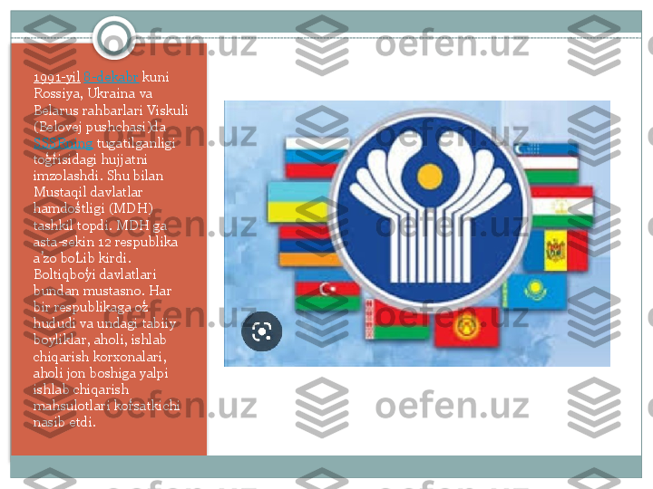 1991-yil   8-dekabr  kuni 
Rossiya,	
 Ukraina	 va	 
Belarus	
 rahbarlari	 Viskuli	 
(Belovej	
 pushchasi)da
SSSRning  tugatilganligi	
 
togrisidagi	
 hujjatni	 	ʻ ʻ
imzolashdi.	
 Shu	 bilan	 
Mustaqil	
 davlatlar	 
hamdostligi	
 (MDH)	 	ʻ
tashkil
 topdi.	 MDH	 ga	 
asta-sekin	
 12	 respublika	 
a zo	
 boLib	 kirdi.	 	ʼ ʻ
Boltiqboyi	
 davlatlari	 	ʻ
bundan
 mustasno.	 Har	 
bir	
 respublikaga	 oz	 ʻ
hududi	
 va	 undagi	 tabiiy	 
boyliklar,	
 aholi,	 ishlab	 
chiqarish	
 korxonalari,	 
aholi	
 jon	 boshiga	 yalpi	 
ishlab	
 chiqarish	 
mahsulotlari	
 korsatkichi	 	ʻ
nasib	
 etdi.    