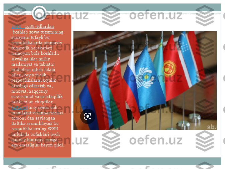 1985— 1988-yillardan
 boshlab sovet	 tuzumining	 
susayishi	
 tufayli	 bu	 
respublikalarda	
 ommaviy	 
fuqarolik	
 harakatlari	 
namoyon	
 bola	 boshladi.	 	ʻ
Avvaliga	
 ular	 milliy	 
madaniyat	
 va	 tabiatni	 
muhofaza	
 qilish	 talabi	 
bilan,	
 keyinchalik	 
respublikalarni	
 xojalik	 	ʻ
hisobiga	
 otkazish	 va,	 	ʻ
nihoyat,	
 haqqoniy	 
suverenitet	
 va	 mustaqillik	 
talabi	
 bilan	 chiqdilar. 
1989-yil  may
 oyida	 uch	 
mamlakat	
 vatanparvarlari	 
tomoni	
 dan	 saylangan	 
Baltika	
 assambleyasi	 bu	 
respublikalarning	
 SSSR	 
tarkibida	
 bolishlari	 hech	 	ʻ
qanday	
 huquqiy	 asosga	 
ega	
 emasligini	 bayon	 qildi.    