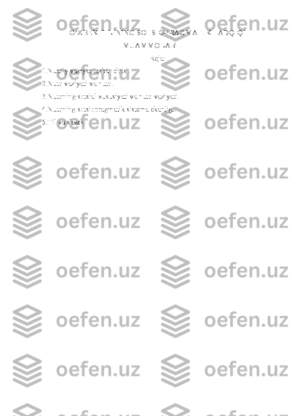 O‘ZBEK TILINING SOTSIOPRAGMATIK TADQIQI
MUAMMOLARI
Reja:
1.Nutqiy vaziyat tushunchasi.
2.Nutq vaziyati va nutq.
3.Nutqning sotsial xususiyati va nutq vaziyati.
4. Nutqning sotsiopragmatik sistema ekanligi.
5. Til va shaxs. 