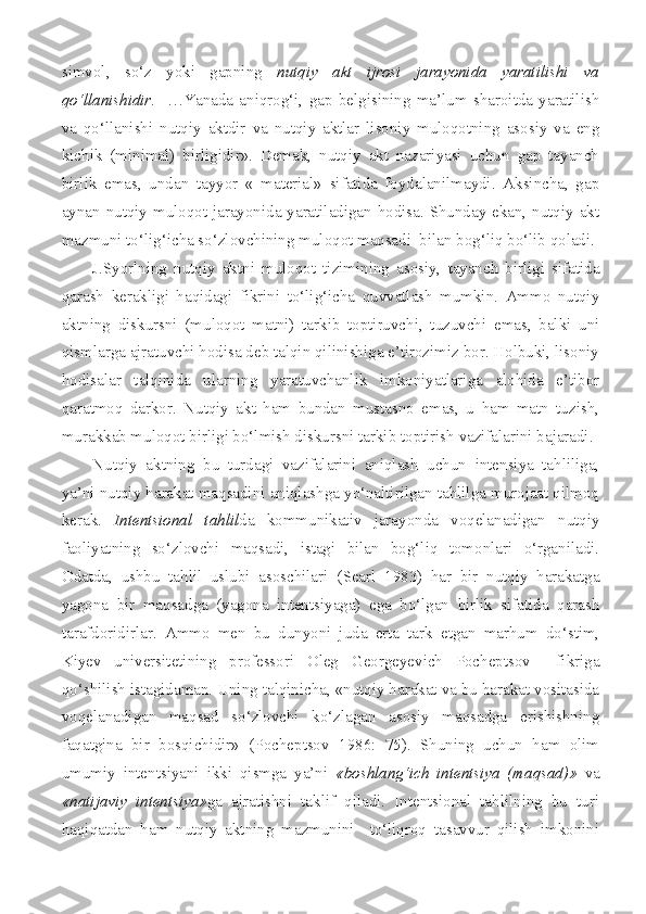 simvol,   so‘z   yoki   gapning   nutqiy   akt   ijrosi   jarayonida   yaratilishi   va
qo‘llanishidir .     …Yanada   aniqrog‘i,   gap   belgisining   ma’lum   sharoitda   yaratilish
va   qo‘llanishi   nutqiy   aktdir   va   nutqiy   aktlar   lisoniy   muloqotning   asosiy   va   eng
kichik   (minimal)   birligidir».   Demak,   nutqiy   akt   nazariyasi   uchun   gap   tayanch
birlik   emas,   undan   tayyor   «   material»   sifatida   foydalanilmaydi.   Aksincha,   gap
aynan nutqiy muloqot jarayonida yaratiladigan hodisa. Shunday ekan, nutqiy akt
mazmuni to‘lig‘icha so‘zlovchining muloqot maqsadi  bilan bog‘liq bo‘lib qoladi.
J.Syorlning   nutqiy   aktni   muloqot   tizimining   asosiy,   tayanch   birligi   sifatida
qarash   kerakligi   haqidagi   fikrini   to‘lig‘icha   quvvatlash   mumkin.   Ammo   nutqiy
aktning   diskursni   (muloqot   matni)   tarkib   toptiruvchi,   tuzuvchi   emas,   balki   uni
qismlarga ajratuvchi hodisa deb talqin qilinishiga e’tirozimiz bor. Holbuki, lisoniy
hodisalar   talqinida   ularning   yaratuvchanlik   imkoniyatlariga   alohida   e’tibor
qaratmoq   darkor.   Nutqiy   akt   ham   bundan   mustasno   emas,   u   ham   matn   tuzish,
murakkab muloqot birligi bo‘lmish diskursni tarkib toptirish vazifalarini bajaradi.
Nutqiy   aktning   bu   turdagi   vazifalarini   aniqlash   uchun   intensiya   tahliliga,
ya’ni nutqiy harakat maqsadini aniqlashga yo‘naltirilgan tahlilga murojaat qilmoq
kerak.   Intentsional   tahlil da   kommunikativ   jarayonda   voqelanadigan   nutqiy
faoliyatning   so‘zlovchi   maqsadi,   istagi   bilan   bog‘liq   tomonlari   o‘rganiladi.
Odatda,   ushbu   tahlil   uslubi   asoschilari   ( Searl   1983)   har   bir   nutqiy   harakatga
yagona   bir   maqsadga   (yagona   intentsiyaga)   ega   bo‘lgan   birlik   sifatida   qarash
tarafdoridirlar.   Ammo   men   bu   dunyoni   juda   erta   tark   etgan   marhum   do‘stim,
Kiyev   universitetining   professori   Oleg   Georgeyevich   Pocheptsov     fikriga
qo‘shilish istagidaman. Uning talqinicha, «nutqiy harakat va bu harakat vositasida
voqelanadigan   maqsad   so‘zlovchi   ko‘zlagan   asosiy   maqsadga   erishishning
faqatgina   bir   bosqichidir»   (Pocheptsov   1986:   75).   Shuning   uchun   ham   olim
umumiy   intentsiyani   ikki   qismga   ya’ni   «boshlang‘ich   intentsiya   (maqsad)»   va
«natijaviy   intentsiya» ga   ajratishni   taklif   qiladi.   Intentsional   tahlilning   bu   turi
haqiqatdan   ham   nutqiy   aktning   mazmunini     to‘liqroq   tasavvur   qilish   imkonini 