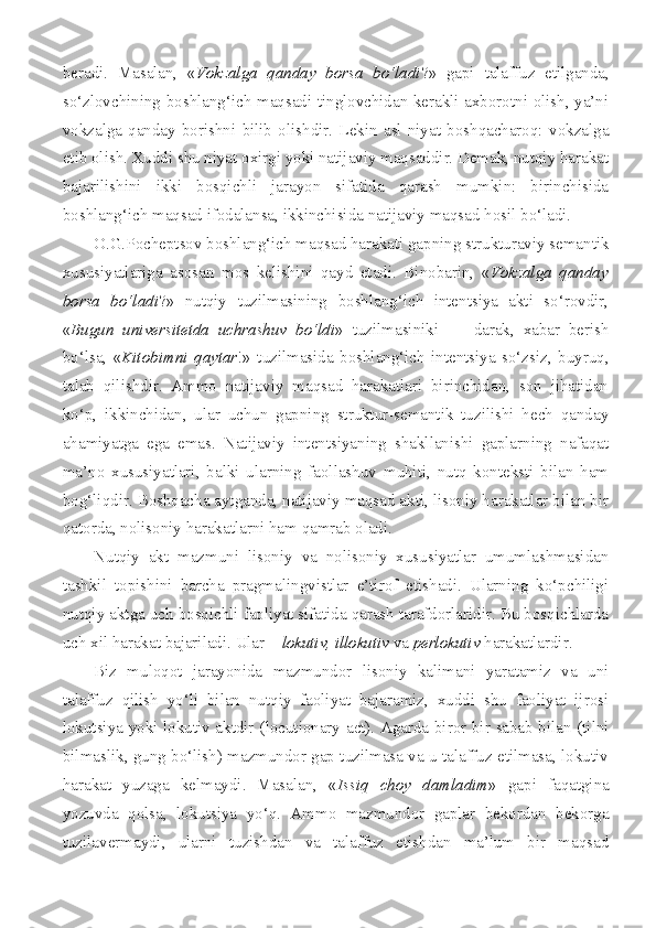 beradi.   Masalan,   « Vokzalga   qanday   borsa   bo‘ladi ?»   gapi   talaffuz   etilganda,
so‘zlovchining boshlang‘ich maqsadi tinglovchidan kerakli axborotni olish, ya’ni
vokzalga   qanday   borishni   bilib   olishdir.   Lekin   asl   niyat   boshqacharoq:   vokzalga
etib olish. Xuddi shu niyat oxirgi yoki natijaviy maqsaddir. Demak, nutqiy harakat
bajarilishini   ikki   bosqichli   jarayon   sifatida   qarash   mumkin:   birinchisida
boshlang‘ich maqsad ifodalansa, ikkinchisida natijaviy maqsad hosil bo‘ladi.
O.G.Pocheptsov boshlang‘ich maqsad harakati gapning strukturaviy semantik
xususiyatlariga   asosan   mos   kelishini   qayd   etadi.   Binobarin,   « Vokzalga   qanday
borsa   bo‘ladi ?»   nutqiy   tuzilmasining   boshlang‘ich   intentsiya   akti   so‘rovdir,
« Bugun   universitetda   uchrashuv   bo‘ldi »   tuzilmasiniki     –   darak,   xabar   berish
bo‘lsa,   « Kitobimni   qaytar !»   tuzilmasida   boshlang‘ich   intentsiya   so‘zsiz,   buyruq,
talab   qilishdir.   Ammo   natijaviy   maqsad   harakatlari   birinchidan,   son   jihatidan
ko‘p,   ikkinchidan,   ular   uchun   gapning   struktur-semantik   tuzilishi   hech   qanday
ahamiyatga   ega   emas.   Natijaviy   intentsiyaning   shakllanishi   gaplarning   nafaqat
ma’no   xususiyatlari,   balki   ularning   faollashuv   muhiti,   nutq   konteksti   bilan   ham
bog‘liqdir. Boshqacha aytganda, natijaviy maqsad akti, lisoniy harakatlar bilan bir
qatorda, nolisoniy harakatlarni ham qamrab oladi.
Nutqiy   akt   mazmuni   lisoniy   va   nolisoniy   xususiyatlar   umumlashmasidan
tashkil   topishini   barcha   pragmalingvistlar   e’tirof   etishadi.   Ularning   ko‘pchiligi
nutqiy aktga uch bosqichli faoliyat sifatida qarash tarafdorlaridir. Bu bosqichlarda
uch xil harakat bajariladi. Ular –  lokutiv, illokutiv  va  perlokutiv  harakatlardir.
Biz   muloqot   jarayonida   mazmundor   lisoniy   kalimani   yaratamiz   va   uni
talaffuz   qilish   yo‘li   bilan   nutqiy   faoliyat   bajaramiz,   xuddi   shu   faoliyat   ijrosi
lokutsiya yoki lokutiv aktdir ( locutionary   act ). Agarda biror bir sabab bilan (tilni
bilmaslik, gung bo‘lish) mazmundor gap tuzilmasa va u talaffuz etilmasa, lokutiv
harakat   yuzaga   kelmaydi.   Masalan,   « Issiq   choy   damladim »   gapi   faqatgina
yozuvda   qolsa,   lokutsiya   yo‘q.   Ammo   mazmundor   gaplar   bekordan   bekorga
tuzilavermaydi,   ularni   tuzishdan   va   talaffuz   etishdan   ma’lum   bir   maqsad 