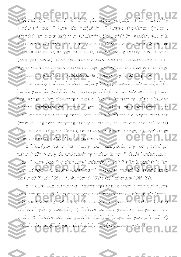 ko‘zlanadi   (bu   maqsad   til   sohibi   ongida   doimo   mavjud).   Ushbu   maqsadning
voqelanishi   esa   illokutiv   akt   natijasidir.   Illokutsiya   shaxslararo   (muloqot
ishtirokchilari   o‘rtasidagi)   munosabatlarning   ifodalanishidir.   Masalan,   yuqorida
keltirilgan   «Issiq   choy   damladim»   gapini   talaffuz   etish   vositasida   shu   voqea
haqida   xabar   berish,   choyga   taklif   qilish,   suhbatdoshning   qanday   choy   ichishini
(issiq   yoki   sovuq)   bilish   kabi   kommunikativ   istaklarni   ifodalash   imkoni   bor.
Aynan  shu  kommunikativ  maqsaddan   qaysi   biri   ma’lum   sharoitda   voqelanishiga
nisbatan nutqiy tuzilmaning  illokutiv kuchi  ( illocutionary   force ) aniqlanadi.
Har  qanday   muloqot  harakati   natijaviy  (oxirgi)   maqsadni  ko‘zlab  bajarilishi
haqida   yuqorida   gapirildi.   Bu   maqsadga   erishish   uchun   so‘zlovchining   nutqi
tinglovchiga   ta’sir   o‘tkazmog‘i   darkor.   Nutqiy   faoliyatning   ta’sir   o‘tkazish
bosqichi   perlokutiv   akt   nomini   olgan.   Biz   « Issiq   choy   damladim »   gapi
talaffuzining   natijasini   tinglovchi   ushbu   nutqiy   harakatni   biz   istagan   maqsadda
(masalan,   tinglovchi   choyning   issiqligini   eshitib,   uni   ichishga   rozi   bo‘lishida)
qabul qilishda ko‘ramiz. Demak, perlokutsiya tinglovchi ongiga, his-tuyg‘ulariga
va xatti-harakatiga ta’sir o‘tkazish harakatidir.
«Illokutsiya»   tushunchasi   nutqiy   akt   nazariyasida   eng   keng   tarqalgan
tushunchadir.   Nutqiy   akt  strukturasining   markazida   ham   illokutiv  harakat  turadi.
Hatto illokutiv akt to‘lig‘icha nutqiy harakatning muqobili sifatida qaralish hollari
ham   uchraydi   va   nutqiy   aktlar   tasnifi   illokutiv   maqsad   ko‘rsatkichlariga
asoslanadi ( Searle  1969: 16;  Wunderlich  1976: 75; Pocheptsov 1986: 27).
«Illokutiv   akt»   tushunchasi   pragmalingvistikada   inson   tomonidan   nutqiy
jarayonda va nutqiy faoliyat vositasida bajariladigan harakat sifatida ta’riflanadi.
O.G.Pocheptsovning   ta’rificha,   1)   illokutiv   harakatning   ijrochisi   (agenti)
so‘zlovchi   yoki   yozuvchidir;   2)   illokutiv   akt   nutq   yaratilish   faoliyatidan   farq
qiladi;   3)   illokutiv   akt   nutq   yaratilish   faoliyati   jarayonida   yuzaga   keladi;   4)
illokutiv akt nutqiy faoliyat vositasida bajariladi (Pocheptsov 1986: 24). 