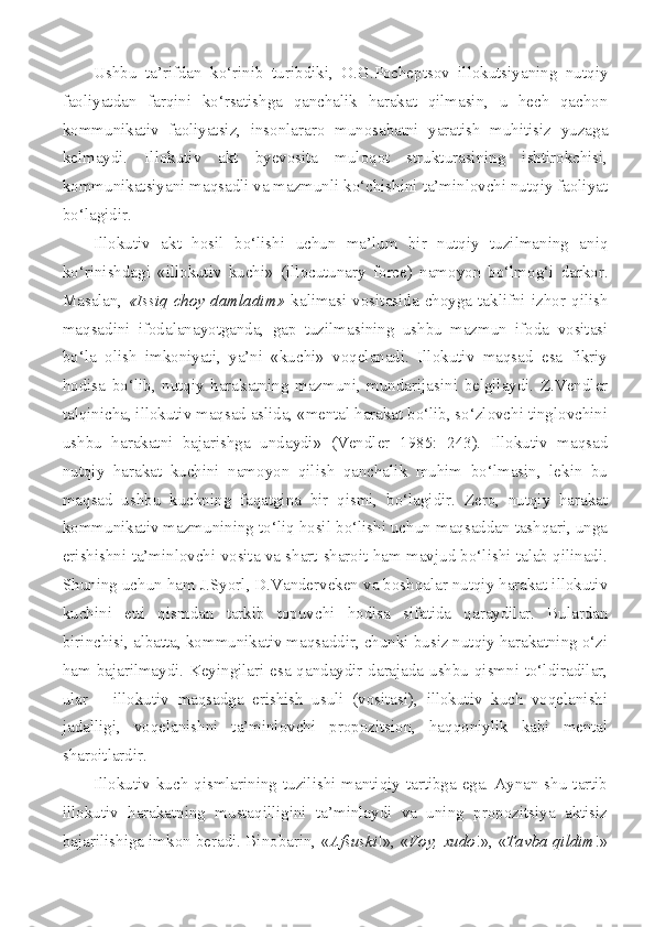 Ushbu   ta’rifdan   ko‘rinib   turibdiki,   O.G.Pocheptsov   illokutsiyaning   nutqiy
faoliyatdan   farqini   ko‘rsatishga   qanchalik   harakat   qilmasin,   u   hech   qachon
kommunikativ   faoliyatsiz,   insonlararo   munosabatni   yaratish   muhitisiz   yuzaga
kelmaydi.   Illokutiv   akt   byevosita   muloqot   strukturasining   ishtirokchisi,
kommunikatsiyani maqsadli va mazmunli ko‘chishini ta’minlovchi nutqiy faoliyat
bo‘lagidir.
Illokutiv   akt   hosil   bo‘lishi   uchun   ma’lum   bir   nutqiy   tuzilmaning   aniq
ko‘rinishdagi   «illokutiv   kuchi»   ( illocutunary   force )   namoyon   bo‘lmog‘i   darkor.
Masalan,   «Issiq   choy  damladim»   kalimasi   vositasida  choyga   taklifni   izhor  qilish
maqsadini   ifodalanayotganda,   gap   tuzilmasining   ushbu   mazmun   ifoda   vositasi
bo‘la   olish   imkoniyati,   ya’ni   «kuchi»   voqelanadi.   Illokutiv   maqsad   esa   fikriy
hodisa   bo‘lib,   nutqiy   harakatning   mazmuni,   mundarijasini   belgilaydi.   Z.Vendler
talqinicha, illokutiv maqsad aslida, «mental harakat bo‘lib, so‘zlovchi tinglovchini
ushbu   harakatni   bajarishga   undaydi»   (Vendler   1985:   243).   Illokutiv   maqsad
nutqiy   harakat   kuchini   namoyon   qilish   qanchalik   muhim   bo‘lmasin,   lekin   bu
maqsad   ushbu   kuchning   faqatgina   bir   qismi,   bo‘lagidir.   Zero,   nutqiy   harakat
kommunikativ mazmunining to‘liq hosil bo‘lishi uchun maqsaddan tashqari, unga
erishishni ta’minlovchi vosita va shart-sharoit ham mavjud bo‘lishi talab qilinadi.
Shuning uchun ham J.Syorl, D.Vanderveken va boshqalar nutqiy harakat illokutiv
kuchini   etti   qismdan   tarkib   topuvchi   hodisa   sifatida   qaraydilar.   Bulardan
birinchisi, albatta, kommunikativ maqsaddir, chunki busiz nutqiy harakatning o‘zi
ham bajarilmaydi. Keyingilari esa qandaydir darajada ushbu qismni to‘ldiradilar,
ular   –   illokutiv   maqsadga   erishish   usuli   (vositasi),   illokutiv   kuch   voqelanishi
jadalligi,   voqelanishni   ta’minlovchi   propozitsion,   haqqoniylik   kabi   mental
sharoitlardir.
Illokutiv kuch qismlarining tuzilishi mantiqiy tartibga ega. Aynan shu  tartib
illokutiv   harakatning   mustaqilligini   ta’minlaydi   va   uning   propozitsiya   aktisiz
bajarilishiga imkon beradi. Binobarin, « Afsuski !», « Voy, xudo !», « Tavba qildim !» 