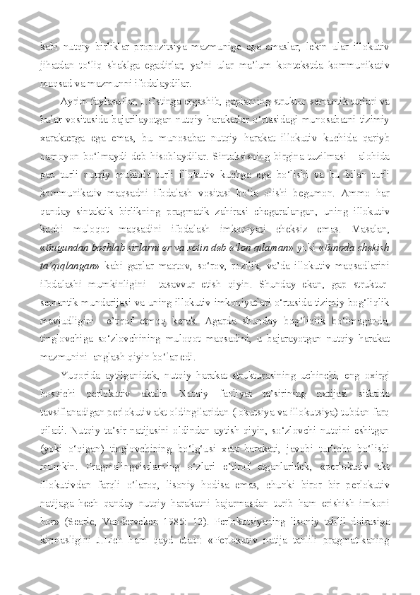 kabi   nutqiy   birliklar   propozitsiya   mazmuniga   ega   emaslar,   lekin   ular   illokutiv
jihatdan   to‘liq   shaklga   egadirlar,   ya’ni   ular   ma’lum   kontekstda   kommunikativ
maqsad va mazmunni ifodalaydilar.
Ayrim faylasuflar, J.Ostinga ergashib, gaplarning struktur-semantik turlari va
bular   vositasida   bajarilayotgan   nutqiy   harakatlar   o‘rtasidagi   munosabatni   tizimiy
xarakterga   ega   emas,   bu   munosabat   nutqiy   harakat   illokutiv   kuchida   qariyb
namoyon   bo‘lmaydi   deb   hisoblaydilar.   Sintaksisning   birgina   tuzilmasi   -   alohida
gap   turli   nutqiy   muhitda   turli   illokutiv   kuchga   ega   bo‘lishi   va   bu   bilan   turli
kommunikativ   maqsadni   ifodalash   vositasi   bo‘la   olishi   begumon.   Ammo   har
qanday   sintaktik   birlikning   pragmatik   zahirasi   chegaralangan,   uning   illokutiv
kuchi   muloqot   maqsadini   ifodalash   imkoniyati   cheksiz   emas.   Masalan,
« Bugundan boshlab sizlarni er va xotin deb e’lon qilaman » yoki « Binoda chekish
ta’qiqlangan »   kabi   gaplar   maqtov,   so‘rov,   rozilik,   va’da   illokutiv   maqsadlarini
ifodalashi   mumkinligini     tasavvur   etish   qiyin.   Shunday   ekan,   gap   struktur-
semantik mundarijasi va uning illokutiv imkoniyatlari o‘rtasida tizimiy bog‘liqlik
mavjudligini     e’tirof   etmoq   kerak.   Agarda   shunday   bog‘liqlik   bo‘lmaganda,
tinglovchiga   so‘zlovchining   muloqot   maqsadini,   u   bajarayotgan   nutqiy   harakat
mazmunini  anglash qiyin bo‘lar edi.
Yuqorida   aytilganidek,   nutqiy   harakat   strukturasining   uchinchi,   eng   oxirgi
bosqichi   perlokutiv   aktdir.   Nutqiy   faoliyat   ta’sirining   natijasi   sifatida
tavsiflanadigan perlokutiv akt oldingilaridan (lokutsiya va illokutsiya) tubdan farq
qiladi.   Nutqiy   ta’sir   natijasini   oldindan   aytish   qiyin,   so‘zlovchi   nutqini   eshitgan
(yoki   o‘qigan)   tinglovchining   bo‘lg‘usi   xatti-harakati,   javobi   turlicha   bo‘lishi
mumkin.   Pragmalingvistlarning   o‘zlari   e’tirof   etganlaridek,   «perlokutiv   akt
illokutivdan   farqli   o‘laroq,   lisoniy   hodisa   emas,   chunki   biror   bir   perlokutiv
natijaga   hech   qanday   nutqiy   harakatni   bajarmasdan   turib   ham   erishish   imkoni
bor»   ( Searle ,   Vanderveken   1985:   12).   Perlokutsiyaning   lisoniy   tahlil   doirasiga
kirmasligini   J.Lich   ham   qayd   etadi:   «Perlokutiv   natija   tahlili   pragmatikaning 