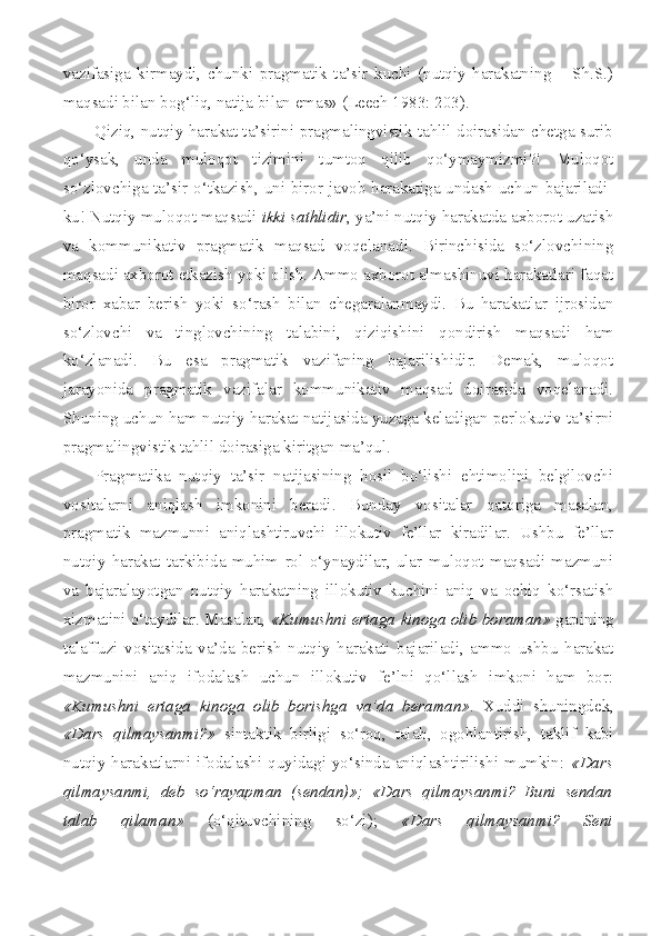 vazifasiga   kirmaydi,   chunki   pragmatik   ta’sir   kuchi   (nutqiy   harakatning   –   Sh.S.)
maqsadi bilan bog‘liq, natija bilan emas» ( Leech  1983: 203).
Qiziq, nutqiy harakat ta’sirini pragmalingvistik tahlil doirasidan chetga surib
qo‘ysak,   unda   muloqot   tizimini   tumtoq   qilib   qo‘ymaymizmi?!   Muloqot
so‘zlovchiga ta’sir o‘tkazish, uni biror javob harakatiga undash uchun bajariladi-
ku! Nutqiy muloqot maqsadi  ikki sathlidir , ya’ni nutqiy harakatda axborot uzatish
va   kommunikativ   pragmatik   maqsad   voqelanadi.   Birinchisida   so‘zlovchining
maqsadi axborot etkazish yoki olish. Ammo axborot almashinuvi harakatlari faqat
biror   xabar   berish   yoki   so‘rash   bilan   chegaralanmaydi.   Bu   harakatlar   ijrosidan
so‘zlovchi   va   tinglovchining   talabini,   qiziqishini   qondirish   maqsadi   ham
ko‘zlanadi.   Bu   esa   pragmatik   vazifaning   bajarilishidir.   Demak,   muloqot
jarayonida   pragmatik   vazifalar   kommunikativ   maqsad   doirasida   voqelanadi.
Shuning uchun ham nutqiy harakat natijasida yuzaga keladigan perlokutiv ta’sirni
pragmalingvistik tahlil doirasiga kiritgan ma’qul.
Pragmatika   nutqiy   ta’sir   natijasining   hosil   bo‘lishi   ehtimolini   belgilovchi
vositalarni   aniqlash   imkonini   beradi.   Bunday   vositalar   qatoriga   masalan,
pragmatik   mazmunni   aniqlashtiruvchi   illokutiv   fe’llar   kiradilar.   Ushbu   fe’llar
nutqiy   harakat   tarkibida   muhim   rol   o‘ynaydilar,   ular   muloqot   maqsadi   mazmuni
va   bajaralayotgan   nutqiy   harakatning   illokutiv   kuchini   aniq   va   ochiq   ko‘rsatish
xizmatini o‘taydilar. Masalan,   «Kumushni ertaga kinoga olib boraman»   gapining
talaffuzi   vositasida   va’da   berish   nutqiy   harakati   bajariladi,   ammo   ushbu   harakat
mazmunini   aniq   ifodalash   uchun   illokutiv   fe’lni   qo‘llash   imkoni   ham   bor:
«Kumushni   ertaga   kinoga   olib   borishga   va’da   beraman» .   Xuddi   shuningdek,
«Dars   qilmaysanmi?»   sintaktik   birligi   so‘roq,   talab,   ogohlantirish,   taklif   kabi
nutqiy harakatlarni ifodalashi quyidagi yo‘sinda aniqlashtirilishi mumkin:   «Dars
qilmaysanmi,   deb   so‘rayapman   (sendan)»;   «Dars   qilmaysanmi?   Buni   sendan
talab   qilaman»   (o‘qituvchining   so‘zi);   «Dars   qilmaysanmi?   Seni 