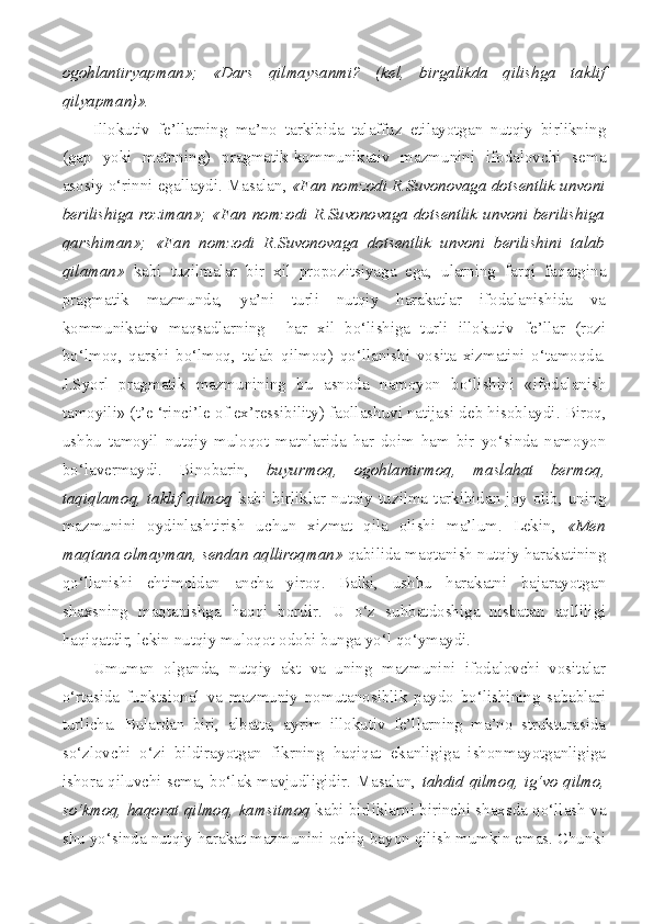 ogohlantiryapman»;   «Dars   qilmaysanmi?   (kel,   birgalikda   qilishga   taklif
qilyapman)».
Illokutiv   fe’llarning   ma’no   tarkibida   talaffuz   etilayotgan   nutqiy   birlikning
(gap   yoki   matnning)   pragmatik-kommunikativ   mazmunini   ifodalovchi   sema
asosiy o‘rinni egallaydi. Masalan,  «Fan nomzodi R.Suvonovaga dotsentlik unvoni
berilishiga roziman»; «Fan nomzodi R.Suvonovaga dotsentlik unvoni berilishiga
qarshiman»;   «Fan   nomzodi   R.Suvonovaga   dotsentlik   unvoni   berilishini   talab
qilaman»   kabi   tuzilmalar   bir   xil   propozitsiyaga   ega,   ularning   farqi   faqatgina
pragmatik   mazmunda,   ya’ni   turli   nutqiy   harakatlar   ifodalanishida   va
kommunikativ   maqsadlarning     har   xil   bo‘lishiga   turli   illokutiv   fe’llar   (rozi
bo‘lmoq,   qarshi   bo‘lmoq,   talab   qilmoq)   qo‘llanishi   vosita   xizmatini   o‘tamoqda.
J.Syorl   pragmatik   mazmunining   bu   asnoda   namoyon   bo‘lishini   «ifodalanish
tamoyili» ( t’e   ‘rinci’le   of  e x’ressibility ) faollashuvi natijasi deb hisoblaydi. Biroq,
ushbu   tamoyil   nutqiy   muloqot   matnlarida   har   doim   ham   bir   yo‘sinda   namoyon
bo‘lavermaydi.   Binobarin,   buyurmoq,   ogohlantirmoq,   maslahat   bermoq,
taqiqlamoq, taklif  qilmoq   kabi  birliklar nutqiy  tuzilma tarkibidan  joy olib, uning
mazmunini   oydinlashtirish   uchun   xizmat   qila   olishi   ma’lum.   Lekin,   «Men
maqtana olmayman, sendan aqlliroqman»  qabilida maqtanish nutqiy harakatining
qo‘llanishi   ehtimoldan   ancha   yiroq.   Balki,   ushbu   harakatni   bajarayotgan
shaxsning   maqtanishga   haqqi   bordir.   U   o‘z   suhbatdoshiga   nisbatan   aqlliligi
haqiqatdir, lekin nutqiy muloqot odobi bunga yo‘l qo‘ymaydi.
Umuman   olganda,   nutqiy   akt   va   uning   mazmunini   ifodalovchi   vositalar
o‘rtasida   funktsional   va   mazmuniy   nomutanosiblik   paydo   bo‘lishining   sabablari
turlicha.   Bulardan   biri,   albatta,   ayrim   illokutiv   fe’llarning   ma’no   strukturasida
so‘zlovchi   o‘zi   bildirayotgan   fikrning   haqiqat   ekanligiga   ishonmayotganligiga
ishora qiluvchi sema, bo‘lak mavjudligidir. Masalan,   tahdid qilmoq, ig‘vo qilmo,
so‘kmoq, haqorat qilmoq, kamsitmoq  kabi birliklarni birinchi shaxsda qo‘llash va
shu yo‘sinda nutqiy harakat mazmunini ochiq bayon qilish mumkin emas. Chunki 